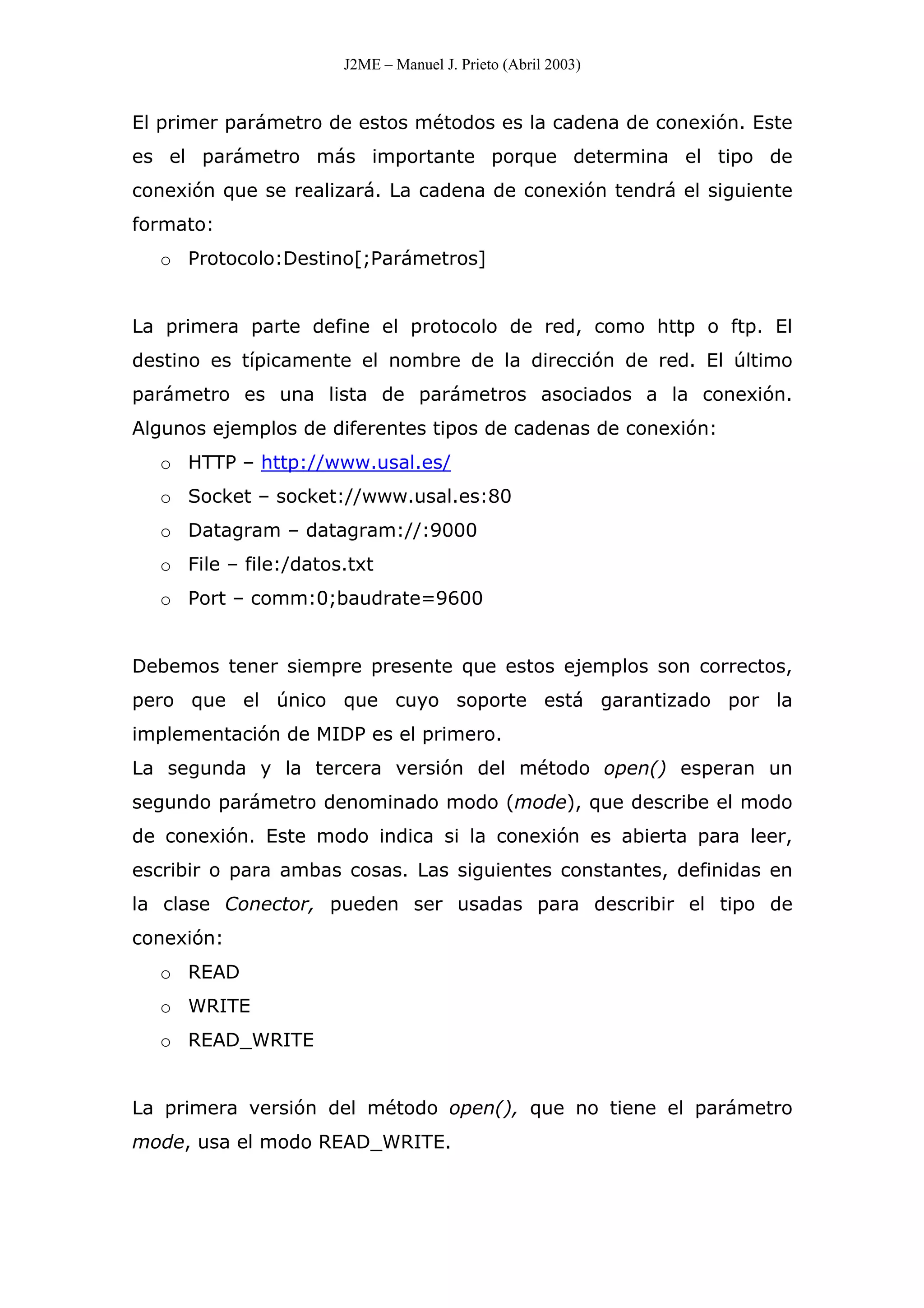 J2ME – Manuel J. Prieto (Abril 2003)
El primer parámetro de estos métodos es la cadena de conexión. Este
es el parámetro más importante porque determina el tipo de
conexión que se realizará. La cadena de conexión tendrá el siguiente
formato:
o Protocolo:Destino[;Parámetros]
La primera parte define el protocolo de red, como http o ftp. El
destino es típicamente el nombre de la dirección de red. El último
parámetro es una lista de parámetros asociados a la conexión.
Algunos ejemplos de diferentes tipos de cadenas de conexión:
o HTTP – http://www.usal.es/
o Socket – socket://www.usal.es:80
o Datagram – datagram://:9000
o File – file:/datos.txt
o Port – comm:0;baudrate=9600
Debemos tener siempre presente que estos ejemplos son correctos,
pero que el único que cuyo soporte está garantizado por la
implementación de MIDP es el primero.
La segunda y la tercera versión del método open() esperan un
segundo parámetro denominado modo (mode), que describe el modo
de conexión. Este modo indica si la conexión es abierta para leer,
escribir o para ambas cosas. Las siguientes constantes, definidas en
la clase Conector, pueden ser usadas para describir el tipo de
conexión:
o READ
o WRITE
o READ_WRITE
La primera versión del método open(), que no tiene el parámetro
mode, usa el modo READ_WRITE.
 