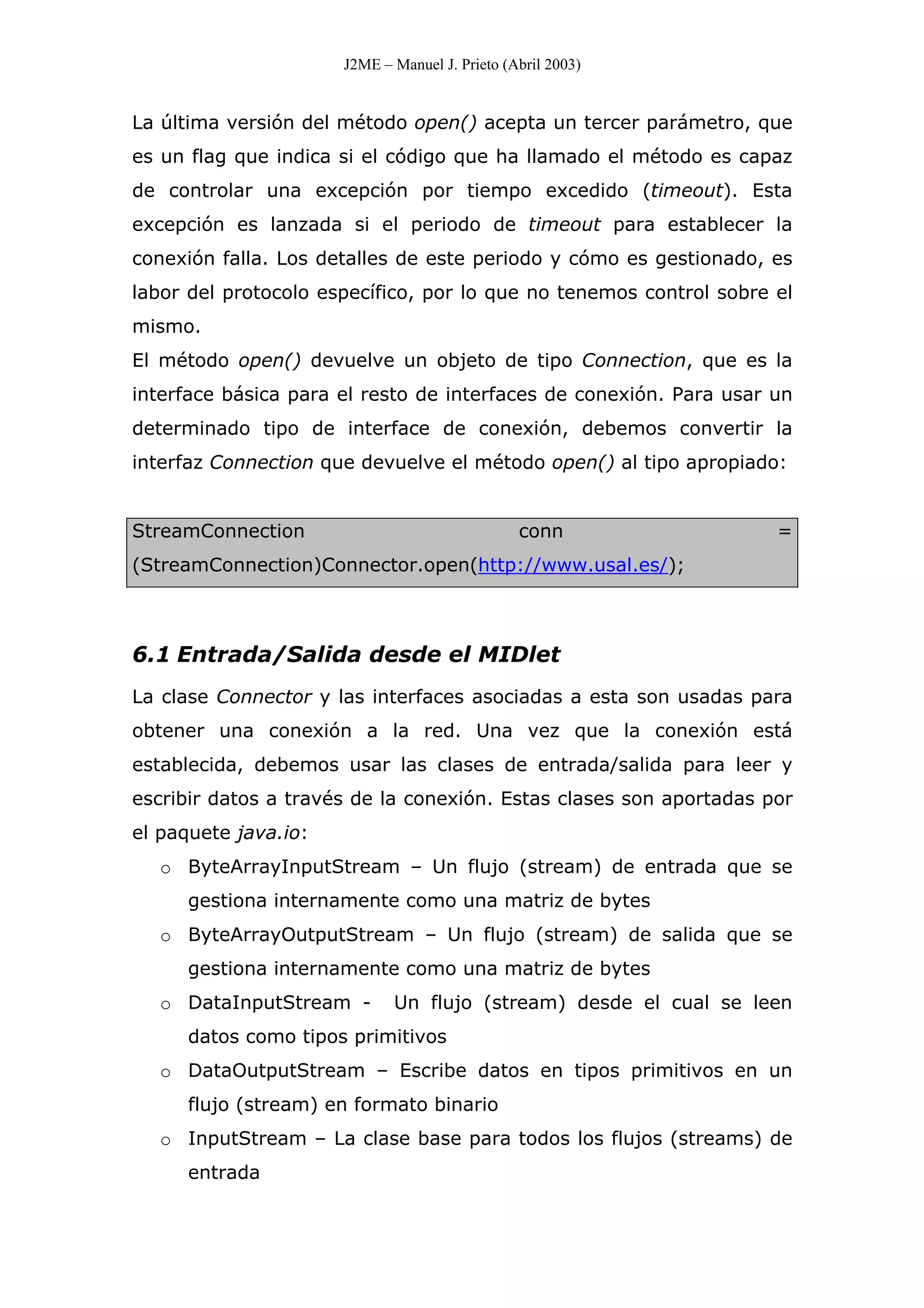 J2ME – Manuel J. Prieto (Abril 2003)
La última versión del método open() acepta un tercer parámetro, que
es un flag que indica si el código que ha llamado el método es capaz
de controlar una excepción por tiempo excedido (timeout). Esta
excepción es lanzada si el periodo de timeout para establecer la
conexión falla. Los detalles de este periodo y cómo es gestionado, es
labor del protocolo específico, por lo que no tenemos control sobre el
mismo.
El método open() devuelve un objeto de tipo Connection, que es la
interface básica para el resto de interfaces de conexión. Para usar un
determinado tipo de interface de conexión, debemos convertir la
interfaz Connection que devuelve el método open() al tipo apropiado:
StreamConnection conn =
(StreamConnection)Connector.open(http://www.usal.es/);
6.1 Entrada/Salida desde el MIDlet
La clase Connector y las interfaces asociadas a esta son usadas para
obtener una conexión a la red. Una vez que la conexión está
establecida, debemos usar las clases de entrada/salida para leer y
escribir datos a través de la conexión. Estas clases son aportadas por
el paquete java.io:
o ByteArrayInputStream – Un flujo (stream) de entrada que se
gestiona internamente como una matriz de bytes
o ByteArrayOutputStream – Un flujo (stream) de salida que se
gestiona internamente como una matriz de bytes
o DataInputStream - Un flujo (stream) desde el cual se leen
datos como tipos primitivos
o DataOutputStream – Escribe datos en tipos primitivos en un
flujo (stream) en formato binario
o InputStream – La clase base para todos los flujos (streams) de
entrada
 