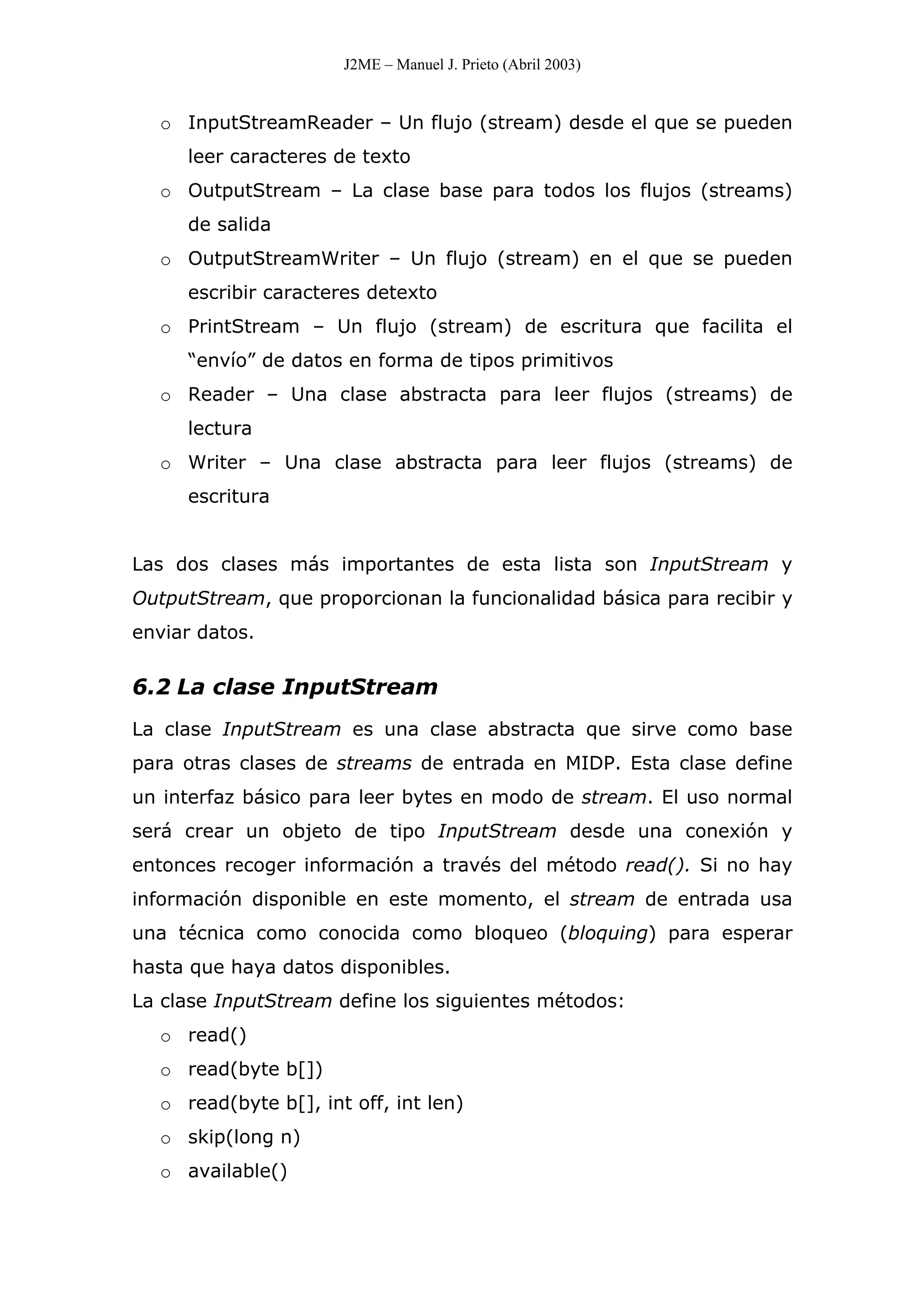 J2ME – Manuel J. Prieto (Abril 2003)
o InputStreamReader – Un flujo (stream) desde el que se pueden
leer caracteres de texto
o OutputStream – La clase base para todos los flujos (streams)
de salida
o OutputStreamWriter – Un flujo (stream) en el que se pueden
escribir caracteres detexto
o PrintStream – Un flujo (stream) de escritura que facilita el
“envío” de datos en forma de tipos primitivos
o Reader – Una clase abstracta para leer flujos (streams) de
lectura
o Writer – Una clase abstracta para leer flujos (streams) de
escritura
Las dos clases más importantes de esta lista son InputStream y
OutputStream, que proporcionan la funcionalidad básica para recibir y
enviar datos.
6.2 La clase InputStream
La clase InputStream es una clase abstracta que sirve como base
para otras clases de streams de entrada en MIDP. Esta clase define
un interfaz básico para leer bytes en modo de stream. El uso normal
será crear un objeto de tipo InputStream desde una conexión y
entonces recoger información a través del método read(). Si no hay
información disponible en este momento, el stream de entrada usa
una técnica como conocida como bloqueo (bloquing) para esperar
hasta que haya datos disponibles.
La clase InputStream define los siguientes métodos:
o read()
o read(byte b[])
o read(byte b[], int off, int len)
o skip(long n)
o available()
 