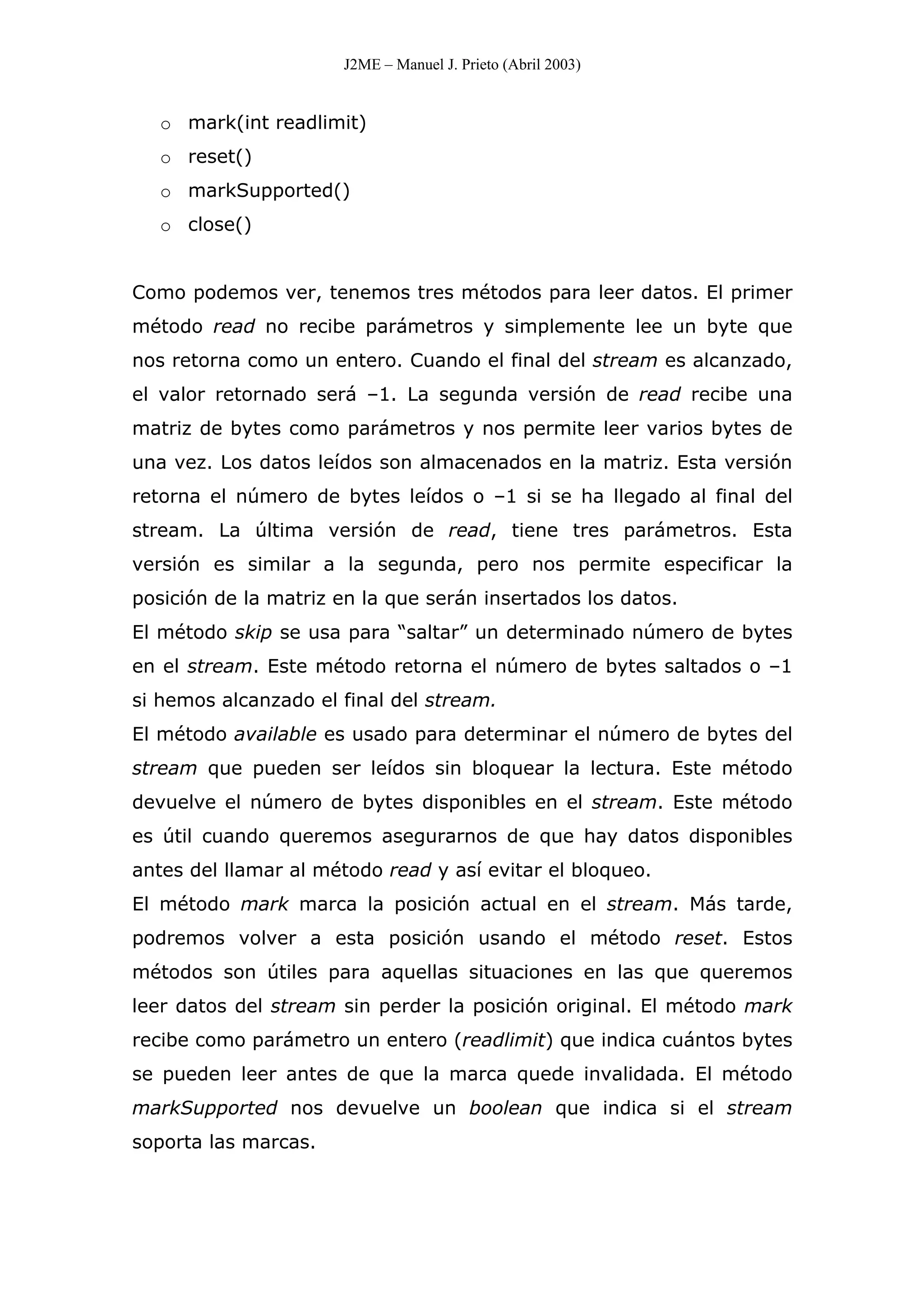 J2ME – Manuel J. Prieto (Abril 2003)
o mark(int readlimit)
o reset()
o markSupported()
o close()
Como podemos ver, tenemos tres métodos para leer datos. El primer
método read no recibe parámetros y simplemente lee un byte que
nos retorna como un entero. Cuando el final del stream es alcanzado,
el valor retornado será –1. La segunda versión de read recibe una
matriz de bytes como parámetros y nos permite leer varios bytes de
una vez. Los datos leídos son almacenados en la matriz. Esta versión
retorna el número de bytes leídos o –1 si se ha llegado al final del
stream. La última versión de read, tiene tres parámetros. Esta
versión es similar a la segunda, pero nos permite especificar la
posición de la matriz en la que serán insertados los datos.
El método skip se usa para “saltar” un determinado número de bytes
en el stream. Este método retorna el número de bytes saltados o –1
si hemos alcanzado el final del stream.
El método available es usado para determinar el número de bytes del
stream que pueden ser leídos sin bloquear la lectura. Este método
devuelve el número de bytes disponibles en el stream. Este método
es útil cuando queremos asegurarnos de que hay datos disponibles
antes del llamar al método read y así evitar el bloqueo.
El método mark marca la posición actual en el stream. Más tarde,
podremos volver a esta posición usando el método reset. Estos
métodos son útiles para aquellas situaciones en las que queremos
leer datos del stream sin perder la posición original. El método mark
recibe como parámetro un entero (readlimit) que indica cuántos bytes
se pueden leer antes de que la marca quede invalidada. El método
markSupported nos devuelve un boolean que indica si el stream
soporta las marcas.
 