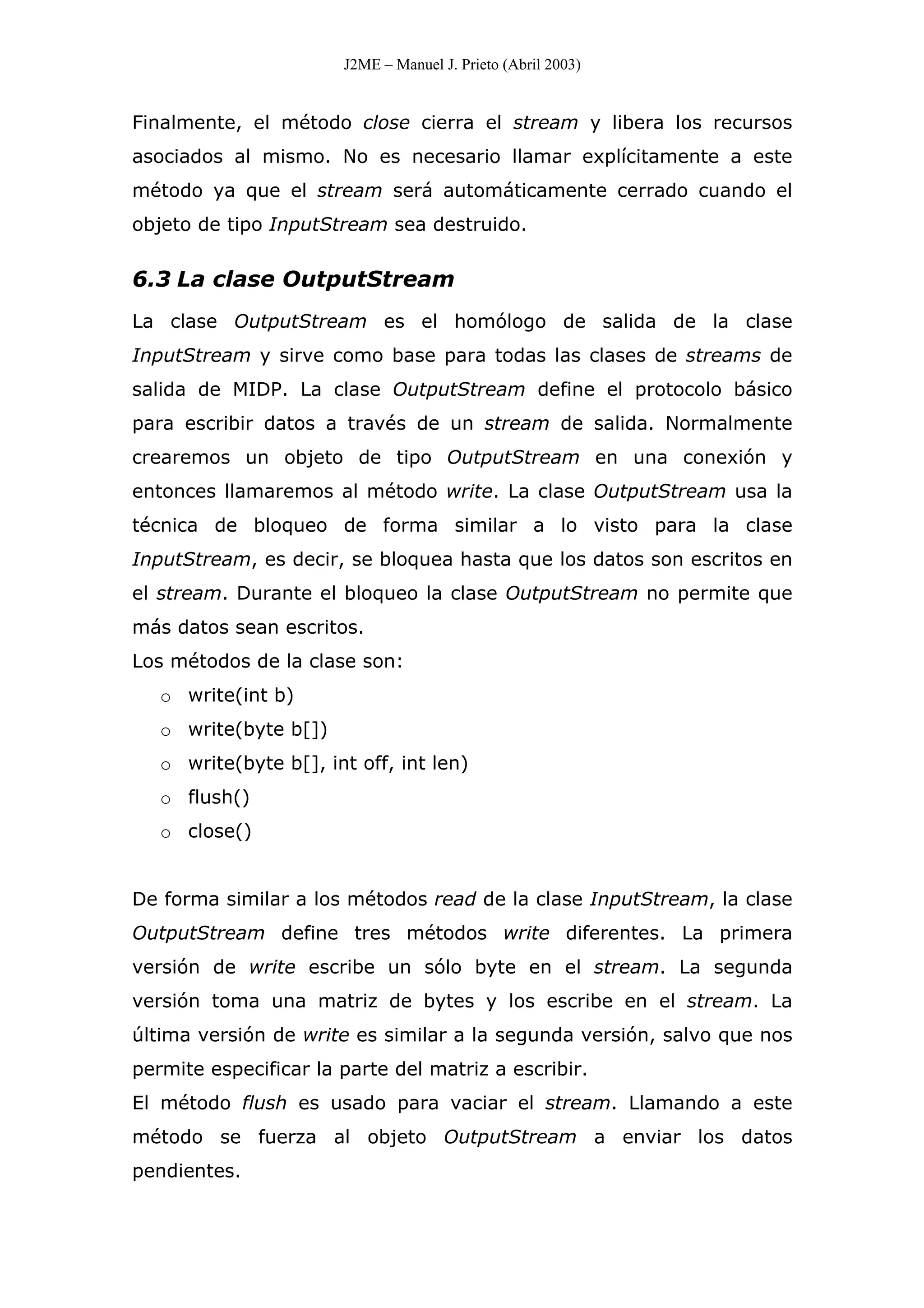 J2ME – Manuel J. Prieto (Abril 2003)
Finalmente, el método close cierra el stream y libera los recursos
asociados al mismo. No es necesario llamar explícitamente a este
método ya que el stream será automáticamente cerrado cuando el
objeto de tipo InputStream sea destruido.
6.3 La clase OutputStream
La clase OutputStream es el homólogo de salida de la clase
InputStream y sirve como base para todas las clases de streams de
salida de MIDP. La clase OutputStream define el protocolo básico
para escribir datos a través de un stream de salida. Normalmente
crearemos un objeto de tipo OutputStream en una conexión y
entonces llamaremos al método write. La clase OutputStream usa la
técnica de bloqueo de forma similar a lo visto para la clase
InputStream, es decir, se bloquea hasta que los datos son escritos en
el stream. Durante el bloqueo la clase OutputStream no permite que
más datos sean escritos.
Los métodos de la clase son:
o write(int b)
o write(byte b[])
o write(byte b[], int off, int len)
o flush()
o close()
De forma similar a los métodos read de la clase InputStream, la clase
OutputStream define tres métodos write diferentes. La primera
versión de write escribe un sólo byte en el stream. La segunda
versión toma una matriz de bytes y los escribe en el stream. La
última versión de write es similar a la segunda versión, salvo que nos
permite especificar la parte del matriz a escribir.
El método flush es usado para vaciar el stream. Llamando a este
método se fuerza al objeto OutputStream a enviar los datos
pendientes.
 