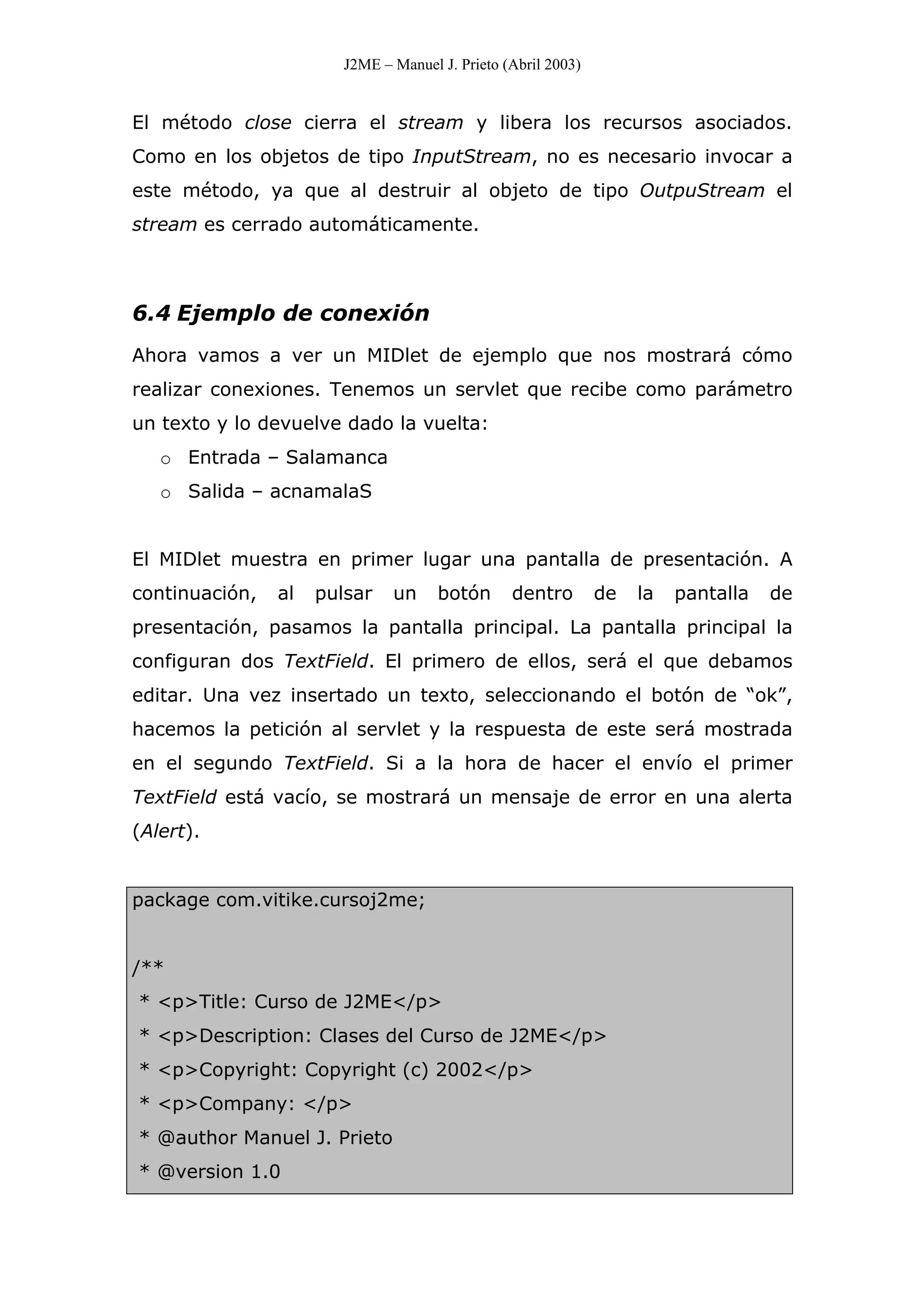 J2ME – Manuel J. Prieto (Abril 2003)
El método close cierra el stream y libera los recursos asociados.
Como en los objetos de tipo InputStream, no es necesario invocar a
este método, ya que al destruir al objeto de tipo OutpuStream el
stream es cerrado automáticamente.
6.4 Ejemplo de conexión
Ahora vamos a ver un MIDlet de ejemplo que nos mostrará cómo
realizar conexiones. Tenemos un servlet que recibe como parámetro
un texto y lo devuelve dado la vuelta:
o Entrada – Salamanca
o Salida – acnamalaS
El MIDlet muestra en primer lugar una pantalla de presentación. A
continuación, al pulsar un botón dentro de la pantalla de
presentación, pasamos la pantalla principal. La pantalla principal la
configuran dos TextField. El primero de ellos, será el que debamos
editar. Una vez insertado un texto, seleccionando el botón de “ok”,
hacemos la petición al servlet y la respuesta de este será mostrada
en el segundo TextField. Si a la hora de hacer el envío el primer
TextField está vacío, se mostrará un mensaje de error en una alerta
(Alert).
package com.vitike.cursoj2me;
/**
* <p>Title: Curso de J2ME</p>
* <p>Description: Clases del Curso de J2ME</p>
* <p>Copyright: Copyright (c) 2002</p>
* <p>Company: </p>
* @author Manuel J. Prieto
* @version 1.0
 