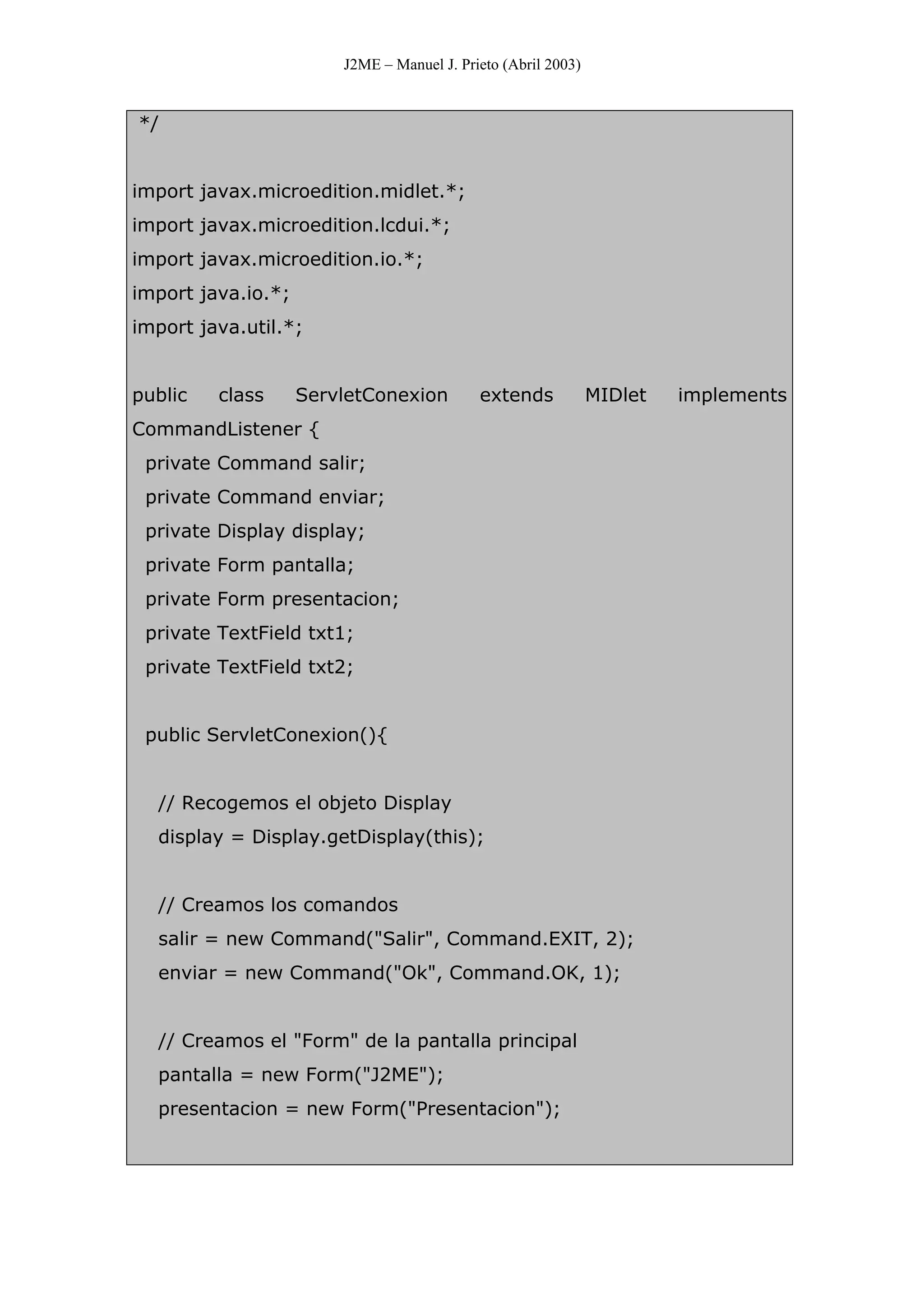 J2ME – Manuel J. Prieto (Abril 2003)
*/
import javax.microedition.midlet.*;
import javax.microedition.lcdui.*;
import javax.microedition.io.*;
import java.io.*;
import java.util.*;
public class ServletConexion extends MIDlet implements
CommandListener {
private Command salir;
private Command enviar;
private Display display;
private Form pantalla;
private Form presentacion;
private TextField txt1;
private TextField txt2;
public ServletConexion(){
// Recogemos el objeto Display
display = Display.getDisplay(this);
// Creamos los comandos
salir = new Command("Salir", Command.EXIT, 2);
enviar = new Command("Ok", Command.OK, 1);
// Creamos el "Form" de la pantalla principal
pantalla = new Form("J2ME");
presentacion = new Form("Presentacion");
 