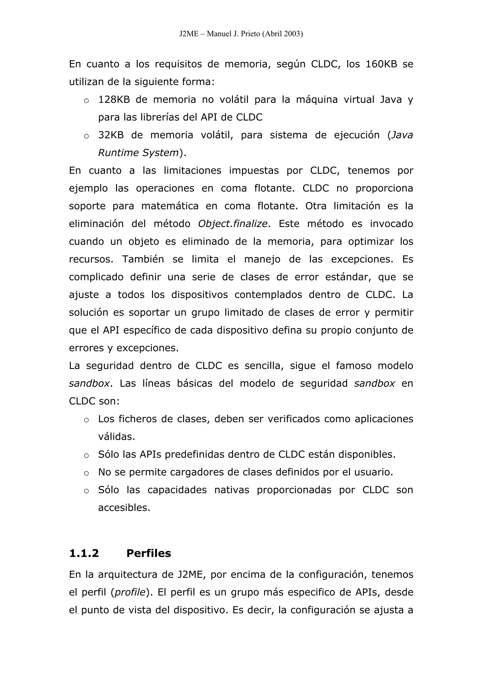 J2ME – Manuel J. Prieto (Abril 2003)
En cuanto a los requisitos de memoria, según CLDC, los 160KB se
utilizan de la siguiente forma:
o 128KB de memoria no volátil para la máquina virtual Java y
para las librerías del API de CLDC
o 32KB de memoria volátil, para sistema de ejecución (Java
Runtime System).
En cuanto a las limitaciones impuestas por CLDC, tenemos por
ejemplo las operaciones en coma flotante. CLDC no proporciona
soporte para matemática en coma flotante. Otra limitación es la
eliminación del método Object.finalize. Este método es invocado
cuando un objeto es eliminado de la memoria, para optimizar los
recursos. También se limita el manejo de las excepciones. Es
complicado definir una serie de clases de error estándar, que se
ajuste a todos los dispositivos contemplados dentro de CLDC. La
solución es soportar un grupo limitado de clases de error y permitir
que el API específico de cada dispositivo defina su propio conjunto de
errores y excepciones.
La seguridad dentro de CLDC es sencilla, sigue el famoso modelo
sandbox. Las líneas básicas del modelo de seguridad sandbox en
CLDC son:
o Los ficheros de clases, deben ser verificados como aplicaciones
válidas.
o Sólo las APIs predefinidas dentro de CLDC están disponibles.
o No se permite cargadores de clases definidos por el usuario.
o Sólo las capacidades nativas proporcionadas por CLDC son
accesibles.
1.1.2 Perfiles
En la arquitectura de J2ME, por encima de la configuración, tenemos
el perfil (profile). El perfil es un grupo más especifico de APIs, desde
el punto de vista del dispositivo. Es decir, la configuración se ajusta a
 