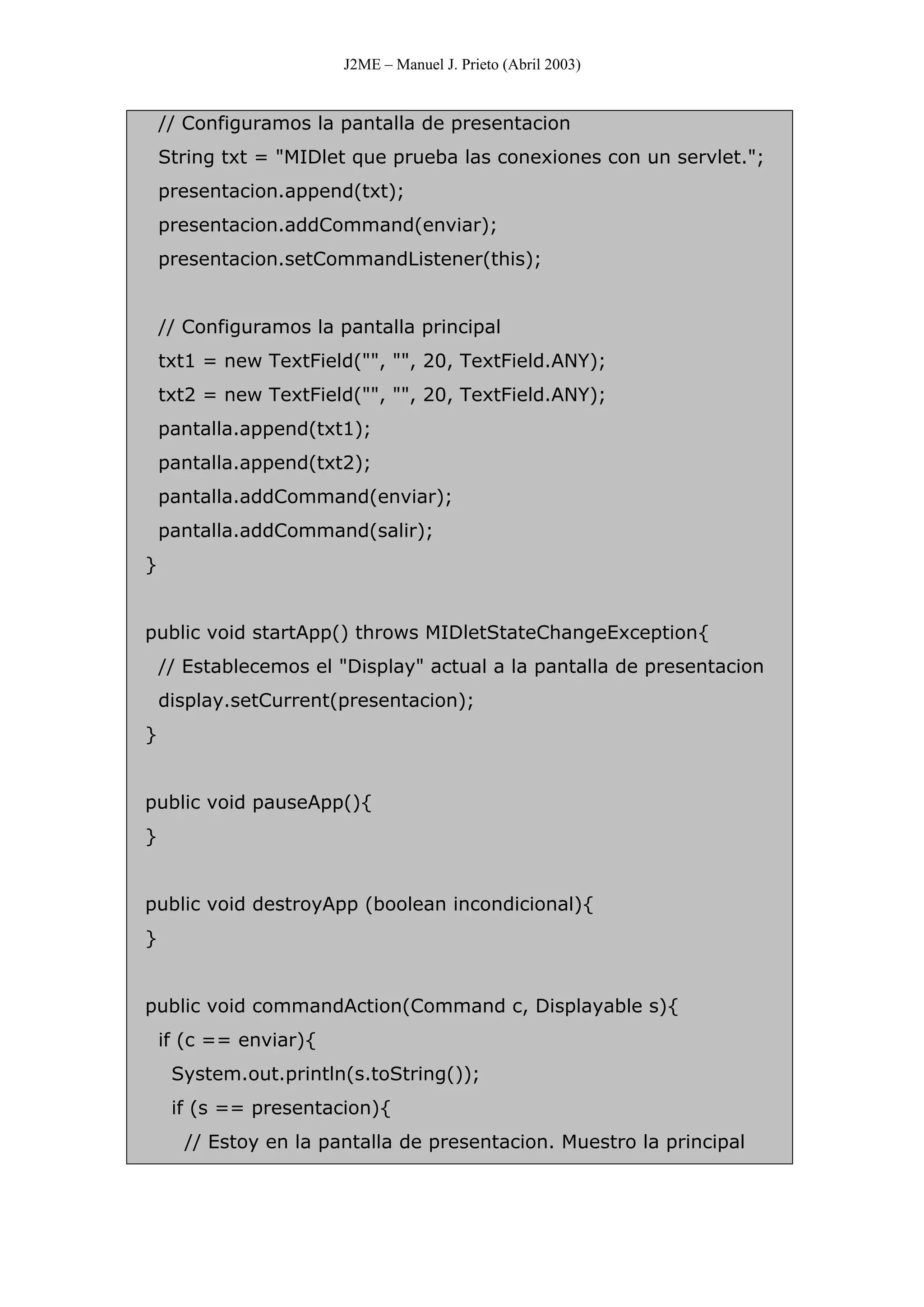 J2ME – Manuel J. Prieto (Abril 2003)
// Configuramos la pantalla de presentacion
String txt = "MIDlet que prueba las conexiones con un servlet.";
presentacion.append(txt);
presentacion.addCommand(enviar);
presentacion.setCommandListener(this);
// Configuramos la pantalla principal
txt1 = new TextField("", "", 20, TextField.ANY);
txt2 = new TextField("", "", 20, TextField.ANY);
pantalla.append(txt1);
pantalla.append(txt2);
pantalla.addCommand(enviar);
pantalla.addCommand(salir);
}
public void startApp() throws MIDletStateChangeException{
// Establecemos el "Display" actual a la pantalla de presentacion
display.setCurrent(presentacion);
}
public void pauseApp(){
}
public void destroyApp (boolean incondicional){
}
public void commandAction(Command c, Displayable s){
if (c == enviar){
System.out.println(s.toString());
if (s == presentacion){
// Estoy en la pantalla de presentacion. Muestro la principal
 