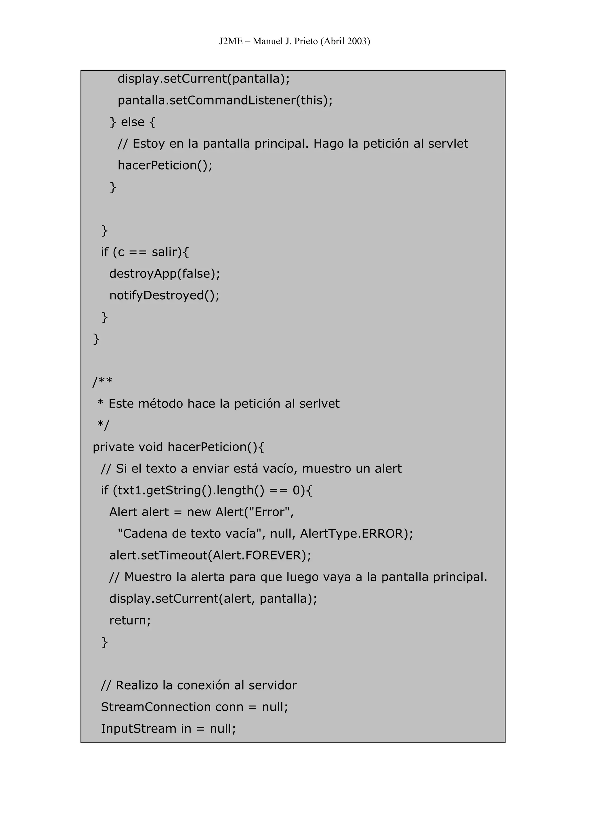 J2ME – Manuel J. Prieto (Abril 2003)
display.setCurrent(pantalla);
pantalla.setCommandListener(this);
} else {
// Estoy en la pantalla principal. Hago la petición al servlet
hacerPeticion();
}
}
if (c == salir){
destroyApp(false);
notifyDestroyed();
}
}
/**
* Este método hace la petición al serlvet
*/
private void hacerPeticion(){
// Si el texto a enviar está vacío, muestro un alert
if (txt1.getString().length() == 0){
Alert alert = new Alert("Error",
"Cadena de texto vacía", null, AlertType.ERROR);
alert.setTimeout(Alert.FOREVER);
// Muestro la alerta para que luego vaya a la pantalla principal.
display.setCurrent(alert, pantalla);
return;
}
// Realizo la conexión al servidor
StreamConnection conn = null;
InputStream in = null;
 