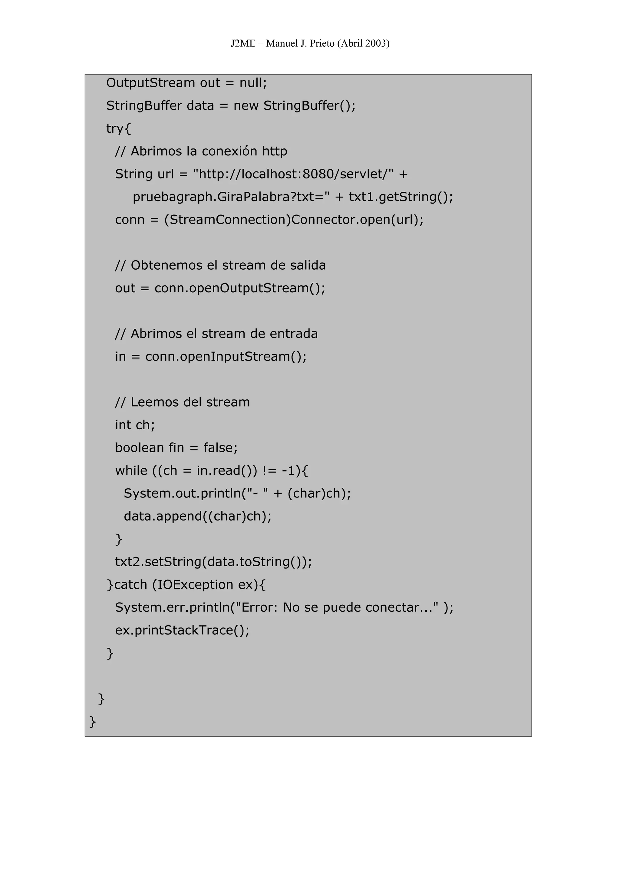 J2ME – Manuel J. Prieto (Abril 2003)
OutputStream out = null;
StringBuffer data = new StringBuffer();
try{
// Abrimos la conexión http
String url = "http://localhost:8080/servlet/" +
pruebagraph.GiraPalabra?txt=" + txt1.getString();
conn = (StreamConnection)Connector.open(url);
// Obtenemos el stream de salida
out = conn.openOutputStream();
// Abrimos el stream de entrada
in = conn.openInputStream();
// Leemos del stream
int ch;
boolean fin = false;
while ((ch = in.read()) != -1){
System.out.println("- " + (char)ch);
data.append((char)ch);
}
txt2.setString(data.toString());
}catch (IOException ex){
System.err.println("Error: No se puede conectar..." );
ex.printStackTrace();
}
}
}
 