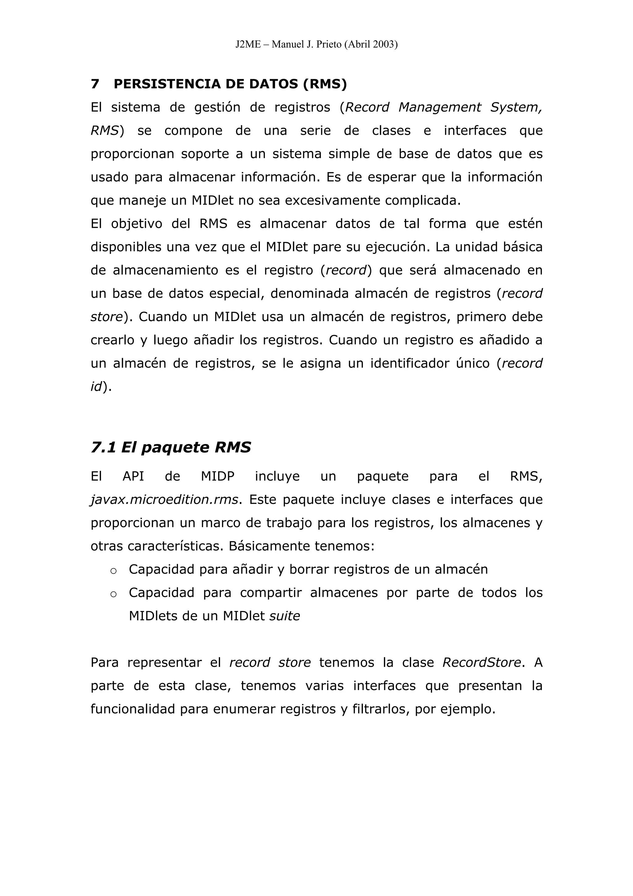 J2ME – Manuel J. Prieto (Abril 2003)
7 PERSISTENCIA DE DATOS (RMS)
El sistema de gestión de registros (Record Management System,
RMS) se compone de una serie de clases e interfaces que
proporcionan soporte a un sistema simple de base de datos que es
usado para almacenar información. Es de esperar que la información
que maneje un MIDlet no sea excesivamente complicada.
El objetivo del RMS es almacenar datos de tal forma que estén
disponibles una vez que el MIDlet pare su ejecución. La unidad básica
de almacenamiento es el registro (record) que será almacenado en
un base de datos especial, denominada almacén de registros (record
store). Cuando un MIDlet usa un almacén de registros, primero debe
crearlo y luego añadir los registros. Cuando un registro es añadido a
un almacén de registros, se le asigna un identificador único (record
id).
7.1 El paquete RMS
El API de MIDP incluye un paquete para el RMS,
javax.microedition.rms. Este paquete incluye clases e interfaces que
proporcionan un marco de trabajo para los registros, los almacenes y
otras características. Básicamente tenemos:
o Capacidad para añadir y borrar registros de un almacén
o Capacidad para compartir almacenes por parte de todos los
MIDlets de un MIDlet suite
Para representar el record store tenemos la clase RecordStore. A
parte de esta clase, tenemos varias interfaces que presentan la
funcionalidad para enumerar registros y filtrarlos, por ejemplo.
 