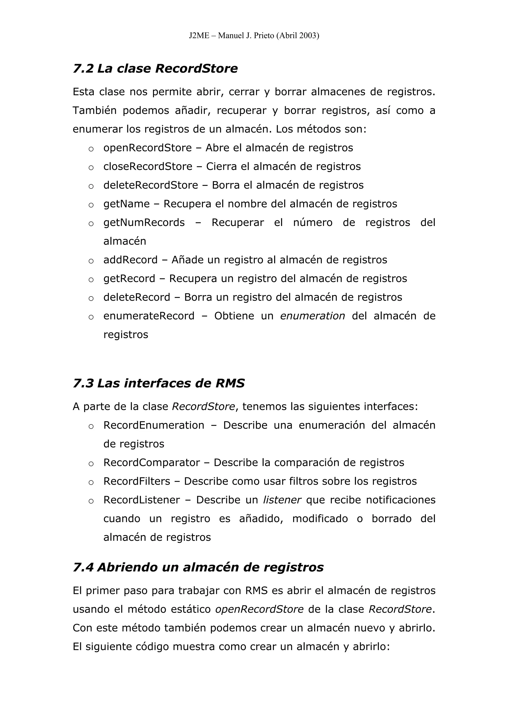 J2ME – Manuel J. Prieto (Abril 2003)
7.2 La clase RecordStore
Esta clase nos permite abrir, cerrar y borrar almacenes de registros.
También podemos añadir, recuperar y borrar registros, así como a
enumerar los registros de un almacén. Los métodos son:
o openRecordStore – Abre el almacén de registros
o closeRecordStore – Cierra el almacén de registros
o deleteRecordStore – Borra el almacén de registros
o getName – Recupera el nombre del almacén de registros
o getNumRecords – Recuperar el número de registros del
almacén
o addRecord – Añade un registro al almacén de registros
o getRecord – Recupera un registro del almacén de registros
o deleteRecord – Borra un registro del almacén de registros
o enumerateRecord – Obtiene un enumeration del almacén de
registros
7.3 Las interfaces de RMS
A parte de la clase RecordStore, tenemos las siguientes interfaces:
o RecordEnumeration – Describe una enumeración del almacén
de registros
o RecordComparator – Describe la comparación de registros
o RecordFilters – Describe como usar filtros sobre los registros
o RecordListener – Describe un listener que recibe notificaciones
cuando un registro es añadido, modificado o borrado del
almacén de registros
7.4 Abriendo un almacén de registros
El primer paso para trabajar con RMS es abrir el almacén de registros
usando el método estático openRecordStore de la clase RecordStore.
Con este método también podemos crear un almacén nuevo y abrirlo.
El siguiente código muestra como crear un almacén y abrirlo:
 