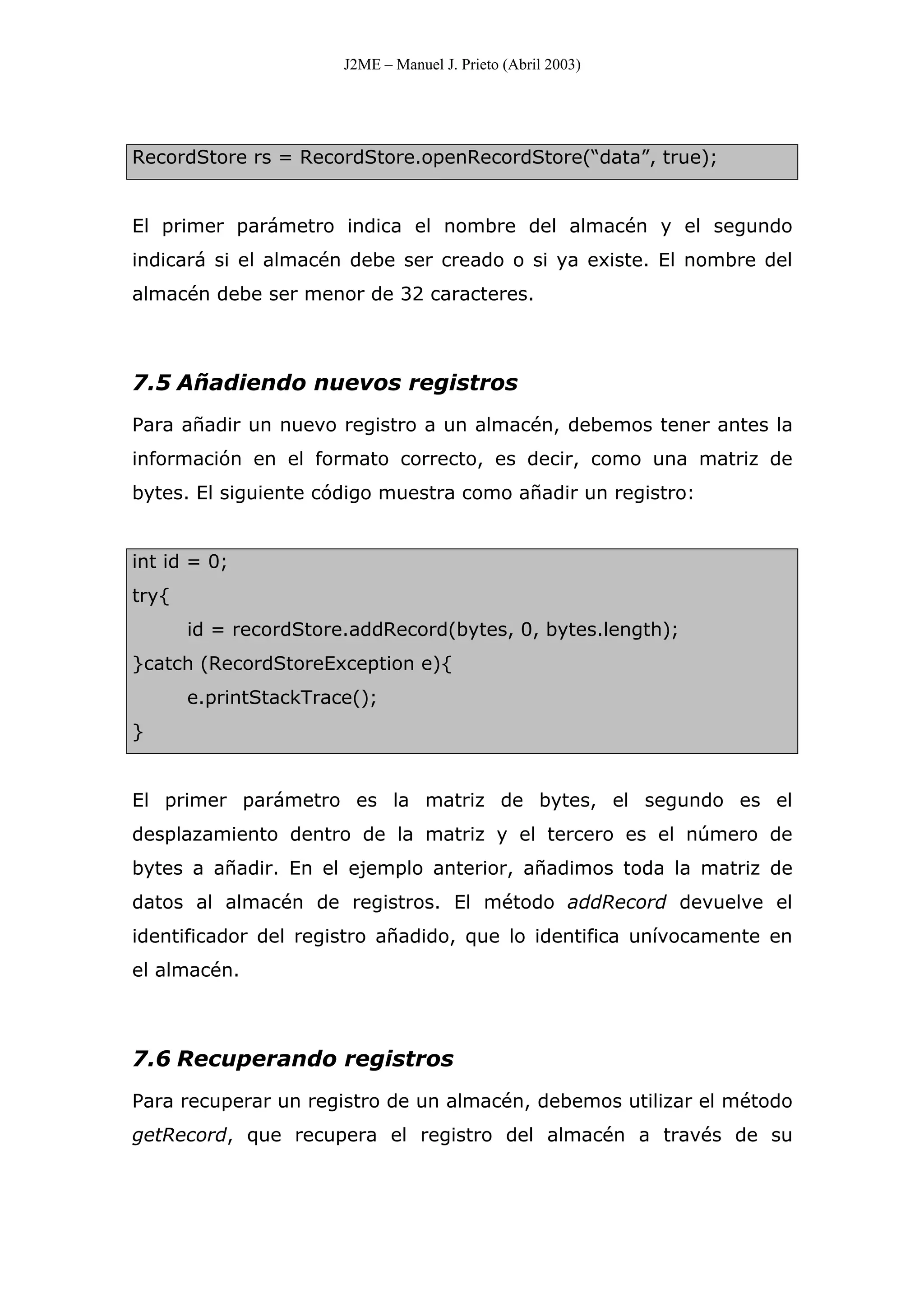 J2ME – Manuel J. Prieto (Abril 2003)
RecordStore rs = RecordStore.openRecordStore(“data”, true);
El primer parámetro indica el nombre del almacén y el segundo
indicará si el almacén debe ser creado o si ya existe. El nombre del
almacén debe ser menor de 32 caracteres.
7.5 Añadiendo nuevos registros
Para añadir un nuevo registro a un almacén, debemos tener antes la
información en el formato correcto, es decir, como una matriz de
bytes. El siguiente código muestra como añadir un registro:
int id = 0;
try{
id = recordStore.addRecord(bytes, 0, bytes.length);
}catch (RecordStoreException e){
e.printStackTrace();
}
El primer parámetro es la matriz de bytes, el segundo es el
desplazamiento dentro de la matriz y el tercero es el número de
bytes a añadir. En el ejemplo anterior, añadimos toda la matriz de
datos al almacén de registros. El método addRecord devuelve el
identificador del registro añadido, que lo identifica unívocamente en
el almacén.
7.6 Recuperando registros
Para recuperar un registro de un almacén, debemos utilizar el método
getRecord, que recupera el registro del almacén a través de su
 