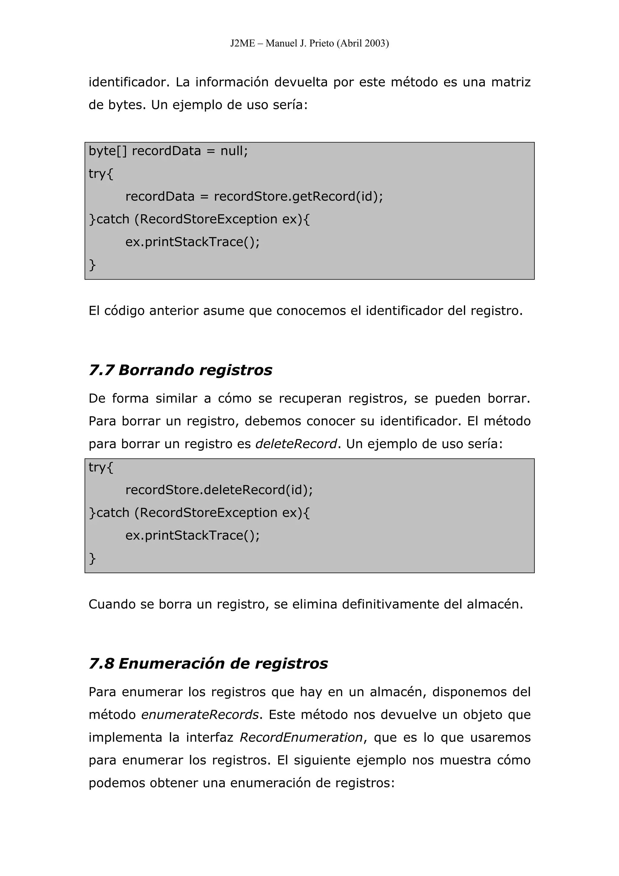 J2ME – Manuel J. Prieto (Abril 2003)
identificador. La información devuelta por este método es una matriz
de bytes. Un ejemplo de uso sería:
byte[] recordData = null;
try{
recordData = recordStore.getRecord(id);
}catch (RecordStoreException ex){
ex.printStackTrace();
}
El código anterior asume que conocemos el identificador del registro.
7.7 Borrando registros
De forma similar a cómo se recuperan registros, se pueden borrar.
Para borrar un registro, debemos conocer su identificador. El método
para borrar un registro es deleteRecord. Un ejemplo de uso sería:
try{
recordStore.deleteRecord(id);
}catch (RecordStoreException ex){
ex.printStackTrace();
}
Cuando se borra un registro, se elimina definitivamente del almacén.
7.8 Enumeración de registros
Para enumerar los registros que hay en un almacén, disponemos del
método enumerateRecords. Este método nos devuelve un objeto que
implementa la interfaz RecordEnumeration, que es lo que usaremos
para enumerar los registros. El siguiente ejemplo nos muestra cómo
podemos obtener una enumeración de registros:
 