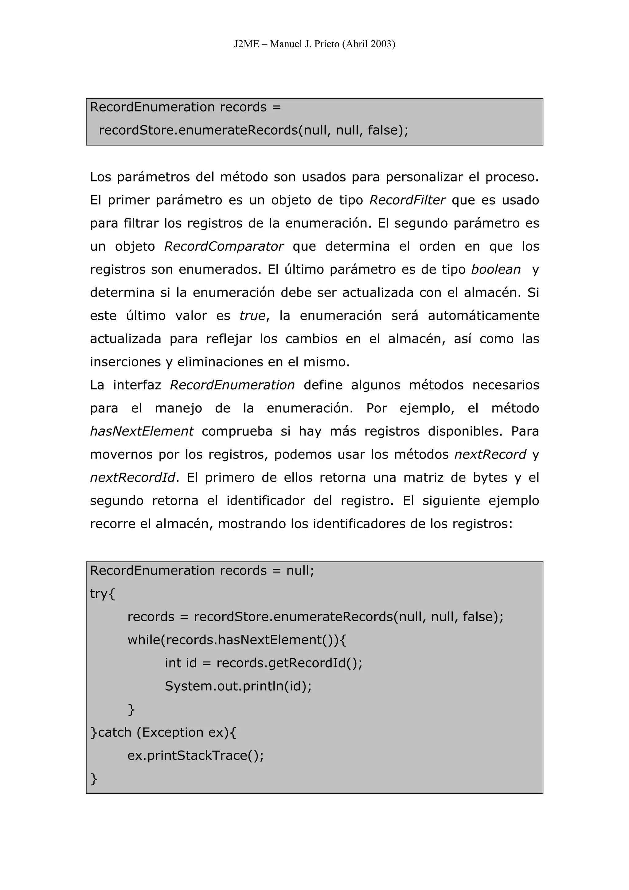 J2ME – Manuel J. Prieto (Abril 2003)
RecordEnumeration records =
recordStore.enumerateRecords(null, null, false);
Los parámetros del método son usados para personalizar el proceso.
El primer parámetro es un objeto de tipo RecordFilter que es usado
para filtrar los registros de la enumeración. El segundo parámetro es
un objeto RecordComparator que determina el orden en que los
registros son enumerados. El último parámetro es de tipo boolean y
determina si la enumeración debe ser actualizada con el almacén. Si
este último valor es true, la enumeración será automáticamente
actualizada para reflejar los cambios en el almacén, así como las
inserciones y eliminaciones en el mismo.
La interfaz RecordEnumeration define algunos métodos necesarios
para el manejo de la enumeración. Por ejemplo, el método
hasNextElement comprueba si hay más registros disponibles. Para
movernos por los registros, podemos usar los métodos nextRecord y
nextRecordId. El primero de ellos retorna una matriz de bytes y el
segundo retorna el identificador del registro. El siguiente ejemplo
recorre el almacén, mostrando los identificadores de los registros:
RecordEnumeration records = null;
try{
records = recordStore.enumerateRecords(null, null, false);
while(records.hasNextElement()){
int id = records.getRecordId();
System.out.println(id);
}
}catch (Exception ex){
ex.printStackTrace();
}
 