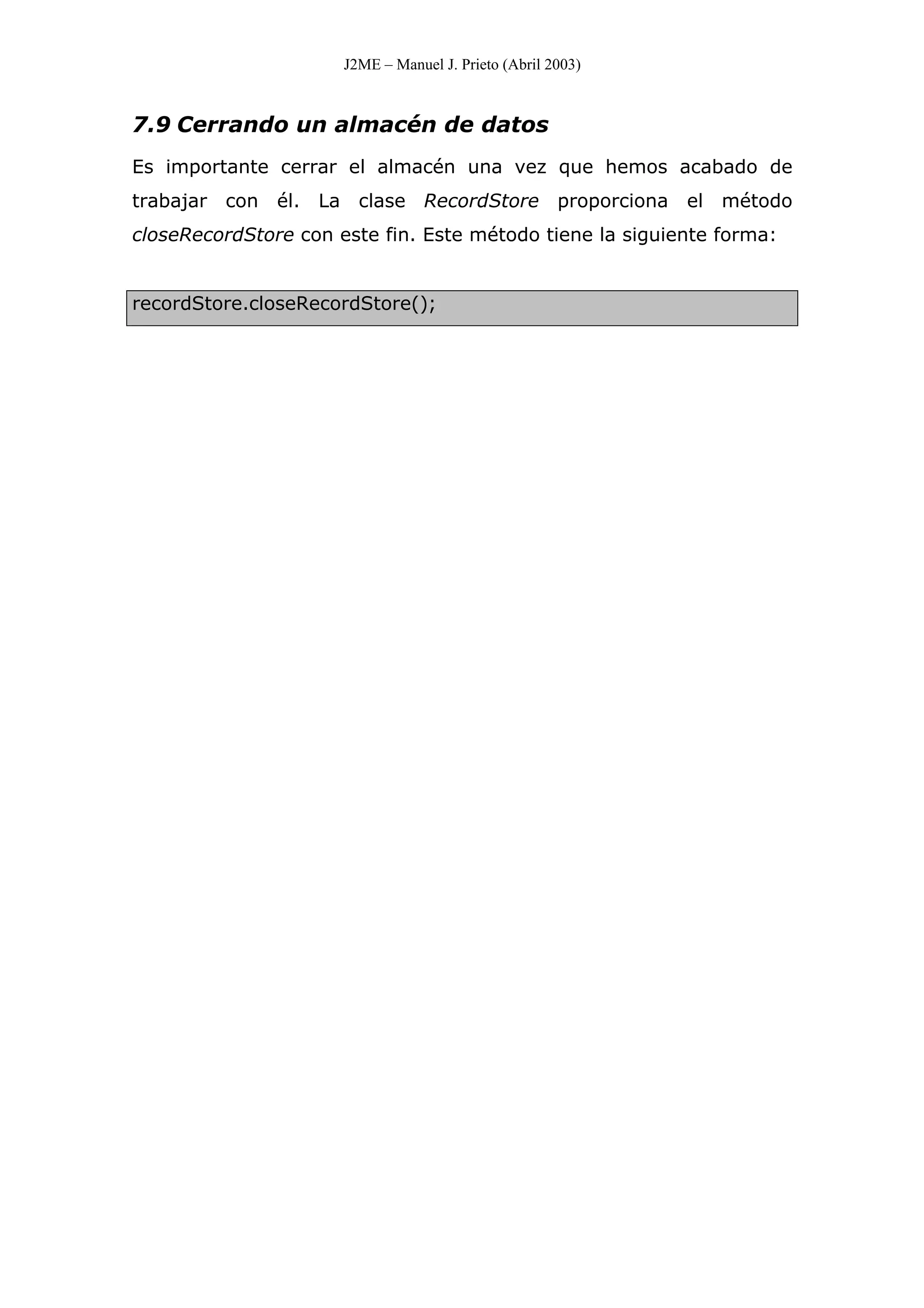 J2ME – Manuel J. Prieto (Abril 2003)
7.9 Cerrando un almacén de datos
Es importante cerrar el almacén una vez que hemos acabado de
trabajar con él. La clase RecordStore proporciona el método
closeRecordStore con este fin. Este método tiene la siguiente forma:
recordStore.closeRecordStore();
 