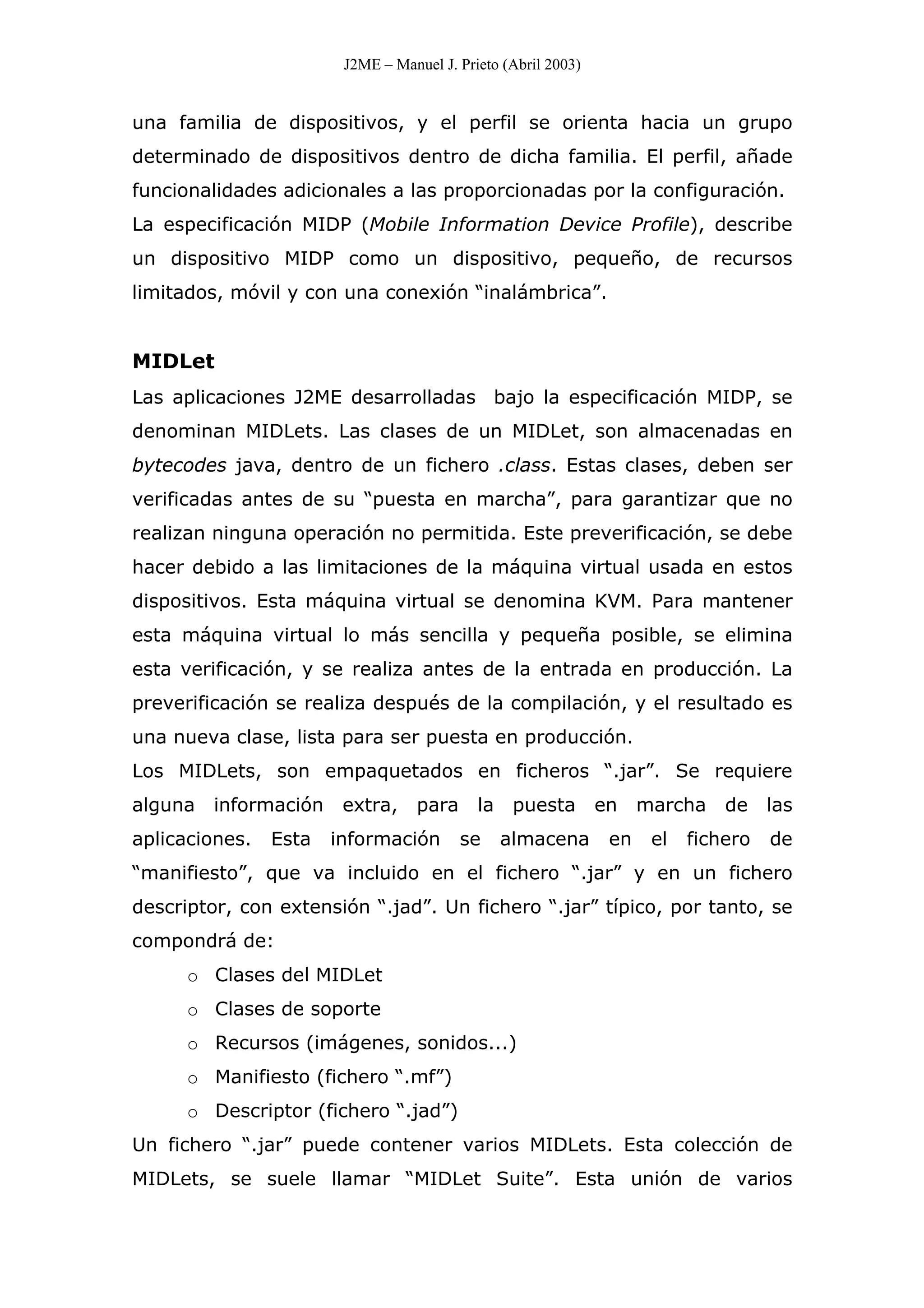 J2ME – Manuel J. Prieto (Abril 2003)
una familia de dispositivos, y el perfil se orienta hacia un grupo
determinado de dispositivos dentro de dicha familia. El perfil, añade
funcionalidades adicionales a las proporcionadas por la configuración.
La especificación MIDP (Mobile Information Device Profile), describe
un dispositivo MIDP como un dispositivo, pequeño, de recursos
limitados, móvil y con una conexión “inalámbrica”.
MIDLet
Las aplicaciones J2ME desarrolladas bajo la especificación MIDP, se
denominan MIDLets. Las clases de un MIDLet, son almacenadas en
bytecodes java, dentro de un fichero .class. Estas clases, deben ser
verificadas antes de su “puesta en marcha”, para garantizar que no
realizan ninguna operación no permitida. Este preverificación, se debe
hacer debido a las limitaciones de la máquina virtual usada en estos
dispositivos. Esta máquina virtual se denomina KVM. Para mantener
esta máquina virtual lo más sencilla y pequeña posible, se elimina
esta verificación, y se realiza antes de la entrada en producción. La
preverificación se realiza después de la compilación, y el resultado es
una nueva clase, lista para ser puesta en producción.
Los MIDLets, son empaquetados en ficheros “.jar”. Se requiere
alguna información extra, para la puesta en marcha de las
aplicaciones. Esta información se almacena en el fichero de
“manifiesto”, que va incluido en el fichero “.jar” y en un fichero
descriptor, con extensión “.jad”. Un fichero “.jar” típico, por tanto, se
compondrá de:
o Clases del MIDLet
o Clases de soporte
o Recursos (imágenes, sonidos...)
o Manifiesto (fichero “.mf”)
o Descriptor (fichero “.jad”)
Un fichero “.jar” puede contener varios MIDLets. Esta colección de
MIDLets, se suele llamar “MIDLet Suite”. Esta unión de varios
 