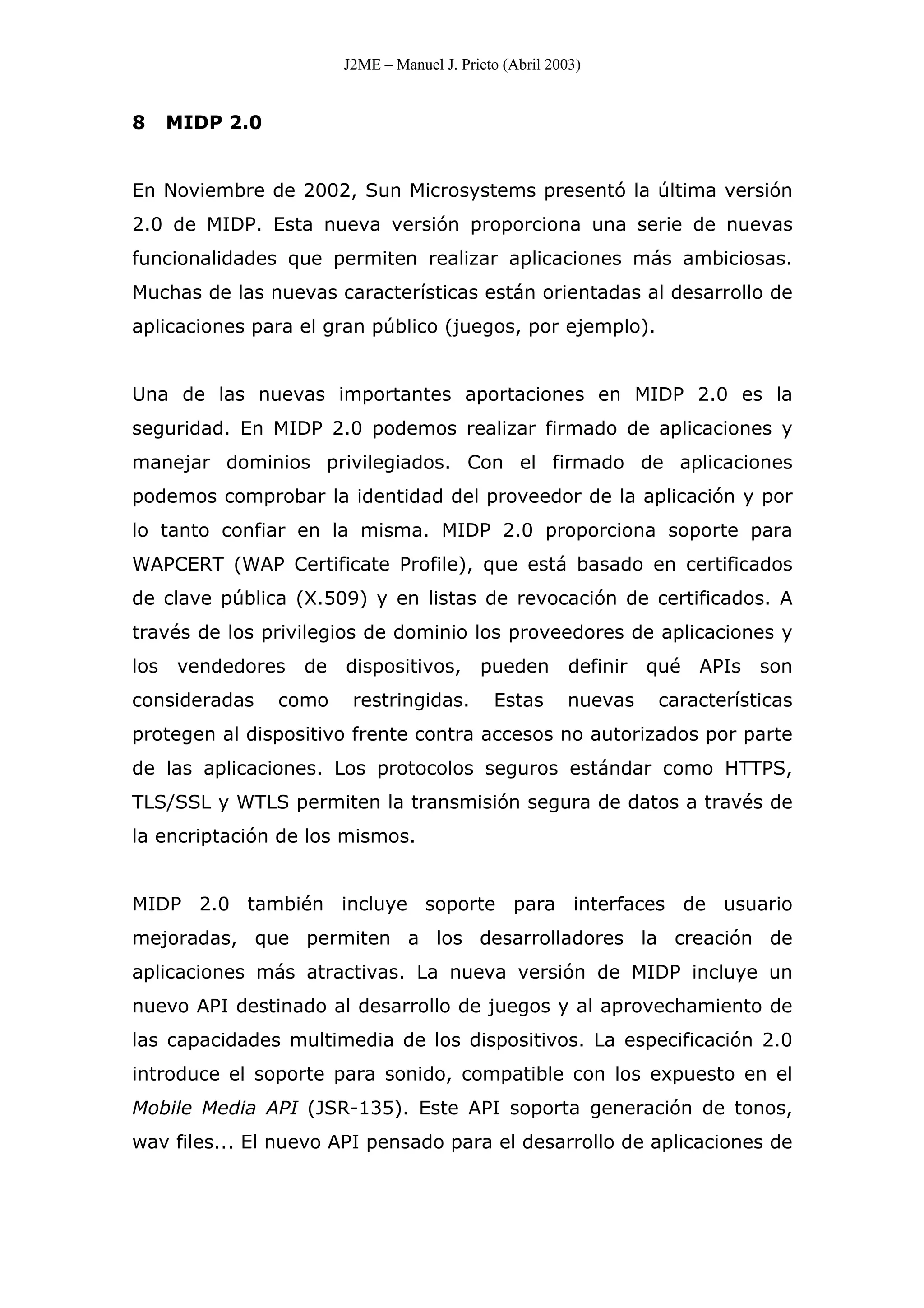 J2ME – Manuel J. Prieto (Abril 2003)
8 MIDP 2.0
En Noviembre de 2002, Sun Microsystems presentó la última versión
2.0 de MIDP. Esta nueva versión proporciona una serie de nuevas
funcionalidades que permiten realizar aplicaciones más ambiciosas.
Muchas de las nuevas características están orientadas al desarrollo de
aplicaciones para el gran público (juegos, por ejemplo).
Una de las nuevas importantes aportaciones en MIDP 2.0 es la
seguridad. En MIDP 2.0 podemos realizar firmado de aplicaciones y
manejar dominios privilegiados. Con el firmado de aplicaciones
podemos comprobar la identidad del proveedor de la aplicación y por
lo tanto confiar en la misma. MIDP 2.0 proporciona soporte para
WAPCERT (WAP Certificate Profile), que está basado en certificados
de clave pública (X.509) y en listas de revocación de certificados. A
través de los privilegios de dominio los proveedores de aplicaciones y
los vendedores de dispositivos, pueden definir qué APIs son
consideradas como restringidas. Estas nuevas características
protegen al dispositivo frente contra accesos no autorizados por parte
de las aplicaciones. Los protocolos seguros estándar como HTTPS,
TLS/SSL y WTLS permiten la transmisión segura de datos a través de
la encriptación de los mismos.
MIDP 2.0 también incluye soporte para interfaces de usuario
mejoradas, que permiten a los desarrolladores la creación de
aplicaciones más atractivas. La nueva versión de MIDP incluye un
nuevo API destinado al desarrollo de juegos y al aprovechamiento de
las capacidades multimedia de los dispositivos. La especificación 2.0
introduce el soporte para sonido, compatible con los expuesto en el
Mobile Media API (JSR-135). Este API soporta generación de tonos,
wav files... El nuevo API pensado para el desarrollo de aplicaciones de
 