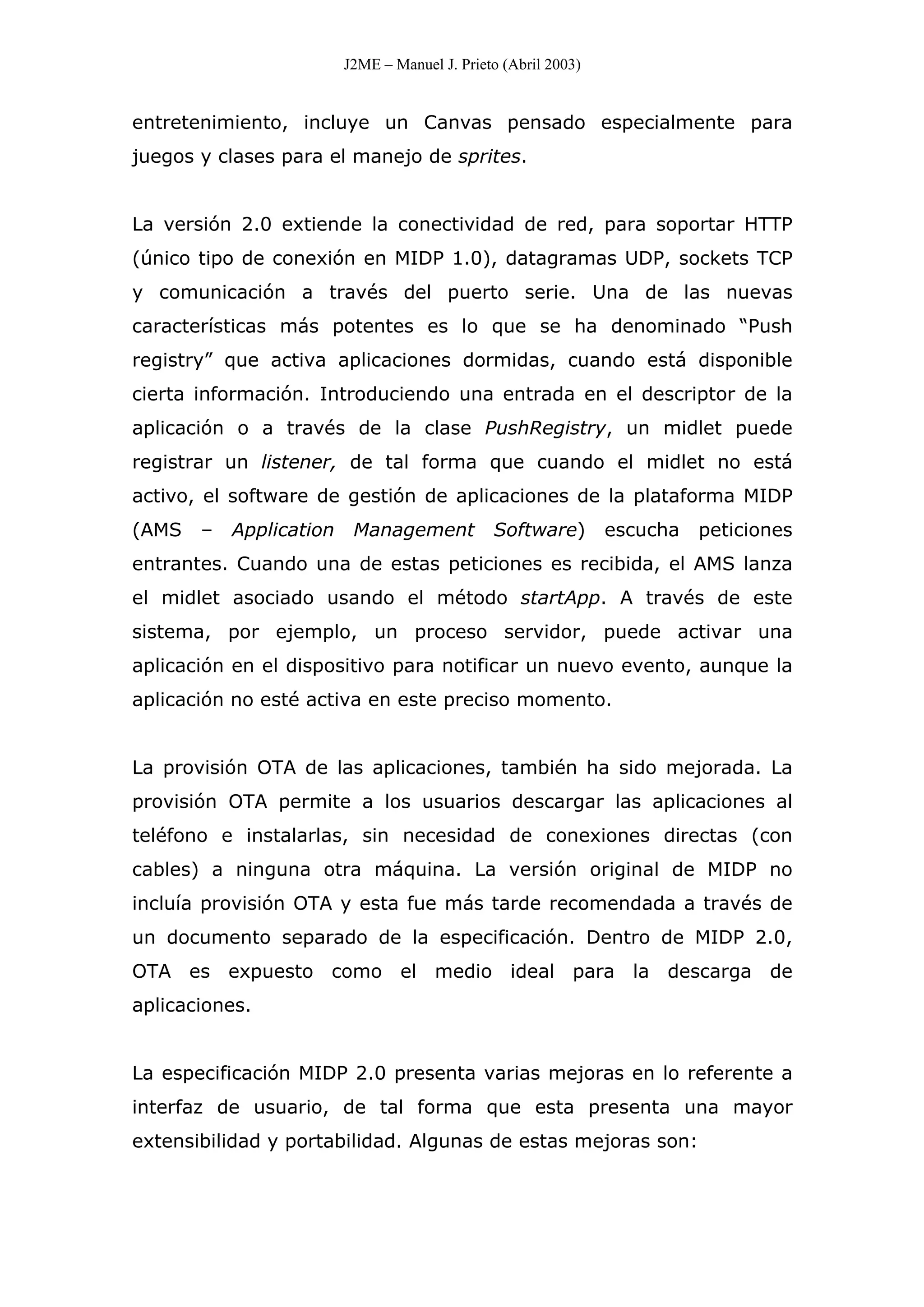 J2ME – Manuel J. Prieto (Abril 2003)
entretenimiento, incluye un Canvas pensado especialmente para
juegos y clases para el manejo de sprites.
La versión 2.0 extiende la conectividad de red, para soportar HTTP
(único tipo de conexión en MIDP 1.0), datagramas UDP, sockets TCP
y comunicación a través del puerto serie. Una de las nuevas
características más potentes es lo que se ha denominado “Push
registry” que activa aplicaciones dormidas, cuando está disponible
cierta información. Introduciendo una entrada en el descriptor de la
aplicación o a través de la clase PushRegistry, un midlet puede
registrar un listener, de tal forma que cuando el midlet no está
activo, el software de gestión de aplicaciones de la plataforma MIDP
(AMS – Application Management Software) escucha peticiones
entrantes. Cuando una de estas peticiones es recibida, el AMS lanza
el midlet asociado usando el método startApp. A través de este
sistema, por ejemplo, un proceso servidor, puede activar una
aplicación en el dispositivo para notificar un nuevo evento, aunque la
aplicación no esté activa en este preciso momento.
La provisión OTA de las aplicaciones, también ha sido mejorada. La
provisión OTA permite a los usuarios descargar las aplicaciones al
teléfono e instalarlas, sin necesidad de conexiones directas (con
cables) a ninguna otra máquina. La versión original de MIDP no
incluía provisión OTA y esta fue más tarde recomendada a través de
un documento separado de la especificación. Dentro de MIDP 2.0,
OTA es expuesto como el medio ideal para la descarga de
aplicaciones.
La especificación MIDP 2.0 presenta varias mejoras en lo referente a
interfaz de usuario, de tal forma que esta presenta una mayor
extensibilidad y portabilidad. Algunas de estas mejoras son:
 