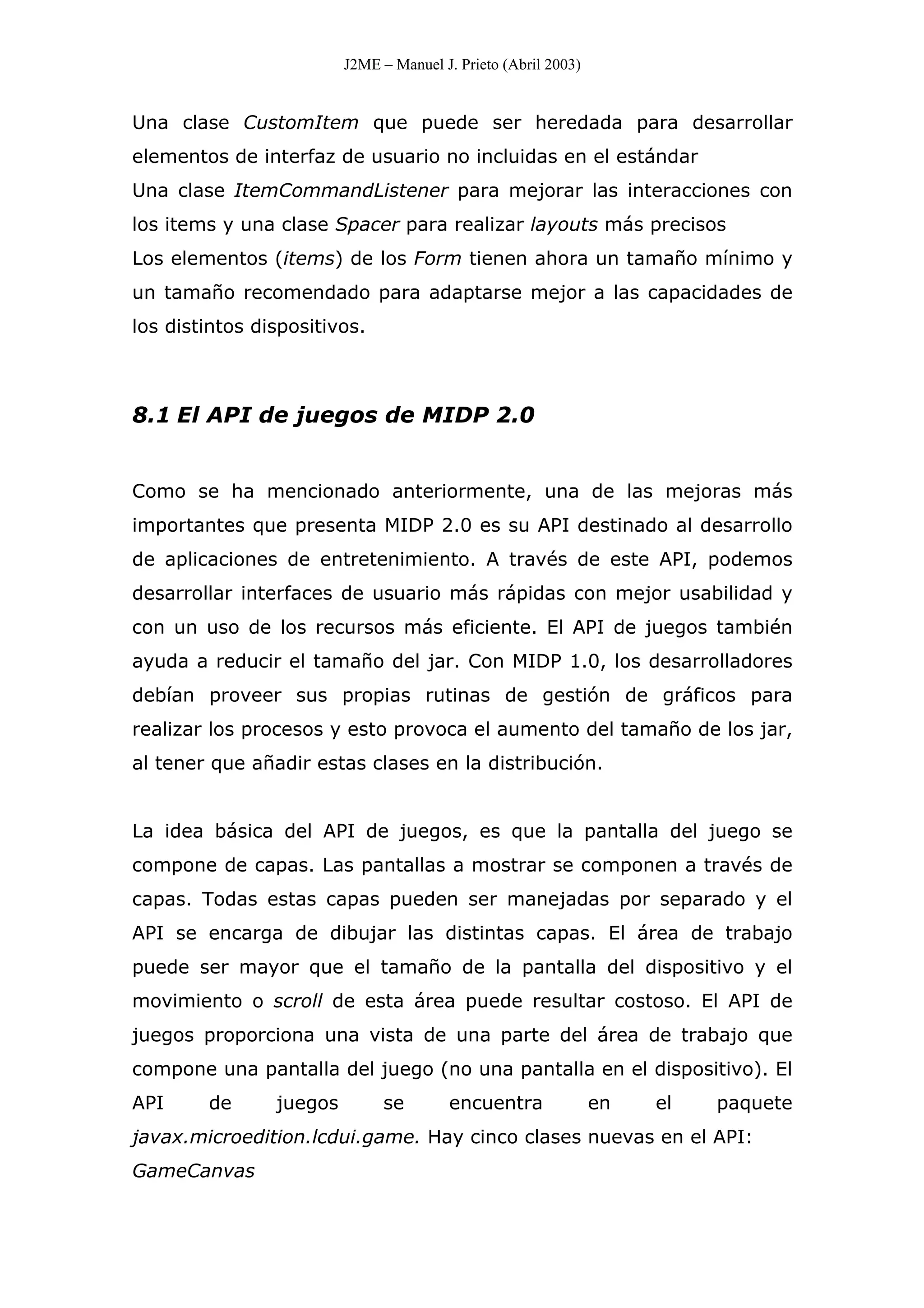 J2ME – Manuel J. Prieto (Abril 2003)
Una clase CustomItem que puede ser heredada para desarrollar
elementos de interfaz de usuario no incluidas en el estándar
Una clase ItemCommandListener para mejorar las interacciones con
los items y una clase Spacer para realizar layouts más precisos
Los elementos (items) de los Form tienen ahora un tamaño mínimo y
un tamaño recomendado para adaptarse mejor a las capacidades de
los distintos dispositivos.
8.1 El API de juegos de MIDP 2.0
Como se ha mencionado anteriormente, una de las mejoras más
importantes que presenta MIDP 2.0 es su API destinado al desarrollo
de aplicaciones de entretenimiento. A través de este API, podemos
desarrollar interfaces de usuario más rápidas con mejor usabilidad y
con un uso de los recursos más eficiente. El API de juegos también
ayuda a reducir el tamaño del jar. Con MIDP 1.0, los desarrolladores
debían proveer sus propias rutinas de gestión de gráficos para
realizar los procesos y esto provoca el aumento del tamaño de los jar,
al tener que añadir estas clases en la distribución.
La idea básica del API de juegos, es que la pantalla del juego se
compone de capas. Las pantallas a mostrar se componen a través de
capas. Todas estas capas pueden ser manejadas por separado y el
API se encarga de dibujar las distintas capas. El área de trabajo
puede ser mayor que el tamaño de la pantalla del dispositivo y el
movimiento o scroll de esta área puede resultar costoso. El API de
juegos proporciona una vista de una parte del área de trabajo que
compone una pantalla del juego (no una pantalla en el dispositivo). El
API de juegos se encuentra en el paquete
javax.microedition.lcdui.game. Hay cinco clases nuevas en el API:
GameCanvas
 