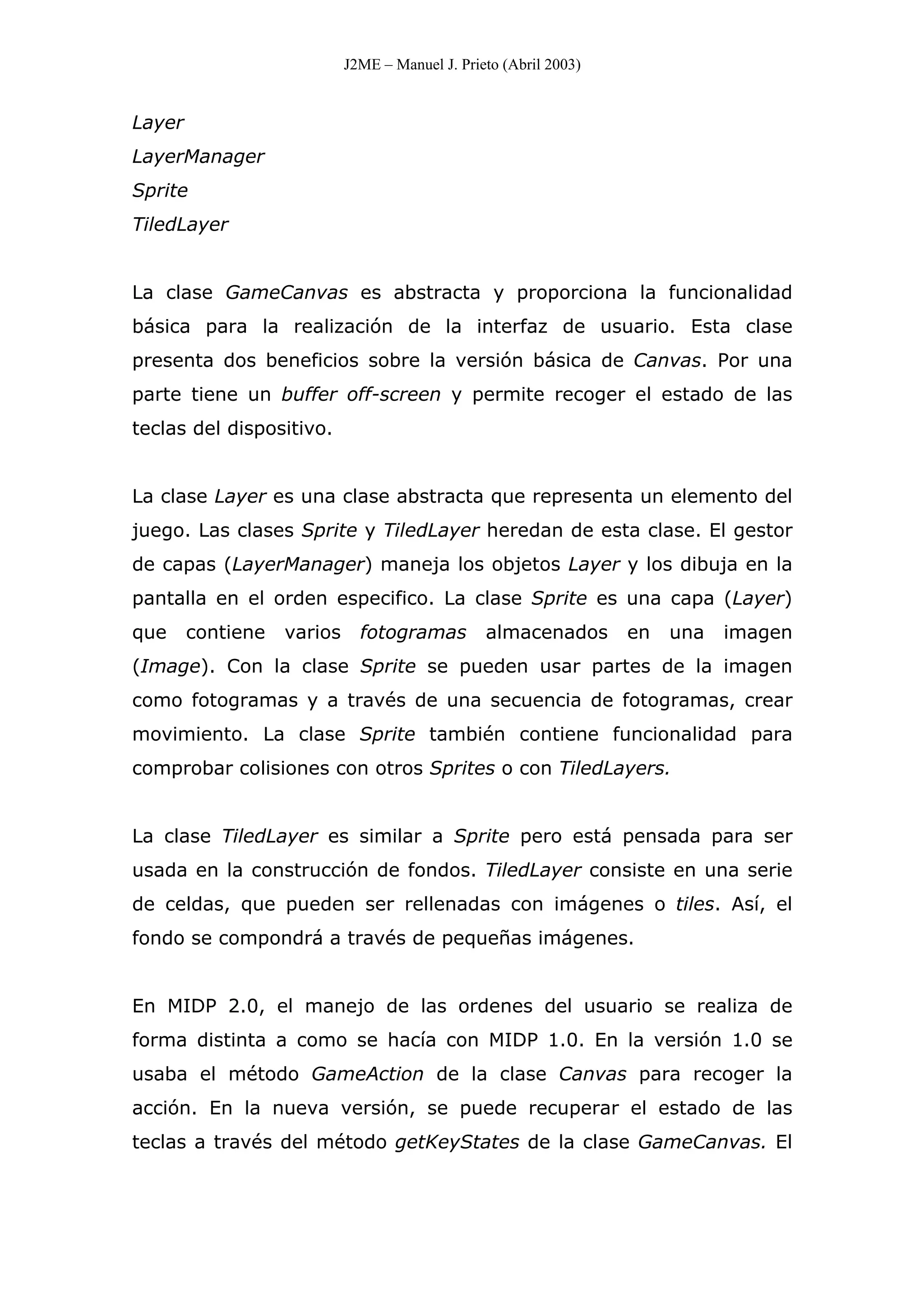 J2ME – Manuel J. Prieto (Abril 2003)
Layer
LayerManager
Sprite
TiledLayer
La clase GameCanvas es abstracta y proporciona la funcionalidad
básica para la realización de la interfaz de usuario. Esta clase
presenta dos beneficios sobre la versión básica de Canvas. Por una
parte tiene un buffer off-screen y permite recoger el estado de las
teclas del dispositivo.
La clase Layer es una clase abstracta que representa un elemento del
juego. Las clases Sprite y TiledLayer heredan de esta clase. El gestor
de capas (LayerManager) maneja los objetos Layer y los dibuja en la
pantalla en el orden especifico. La clase Sprite es una capa (Layer)
que contiene varios fotogramas almacenados en una imagen
(Image). Con la clase Sprite se pueden usar partes de la imagen
como fotogramas y a través de una secuencia de fotogramas, crear
movimiento. La clase Sprite también contiene funcionalidad para
comprobar colisiones con otros Sprites o con TiledLayers.
La clase TiledLayer es similar a Sprite pero está pensada para ser
usada en la construcción de fondos. TiledLayer consiste en una serie
de celdas, que pueden ser rellenadas con imágenes o tiles. Así, el
fondo se compondrá a través de pequeñas imágenes.
En MIDP 2.0, el manejo de las ordenes del usuario se realiza de
forma distinta a como se hacía con MIDP 1.0. En la versión 1.0 se
usaba el método GameAction de la clase Canvas para recoger la
acción. En la nueva versión, se puede recuperar el estado de las
teclas a través del método getKeyStates de la clase GameCanvas. El
 