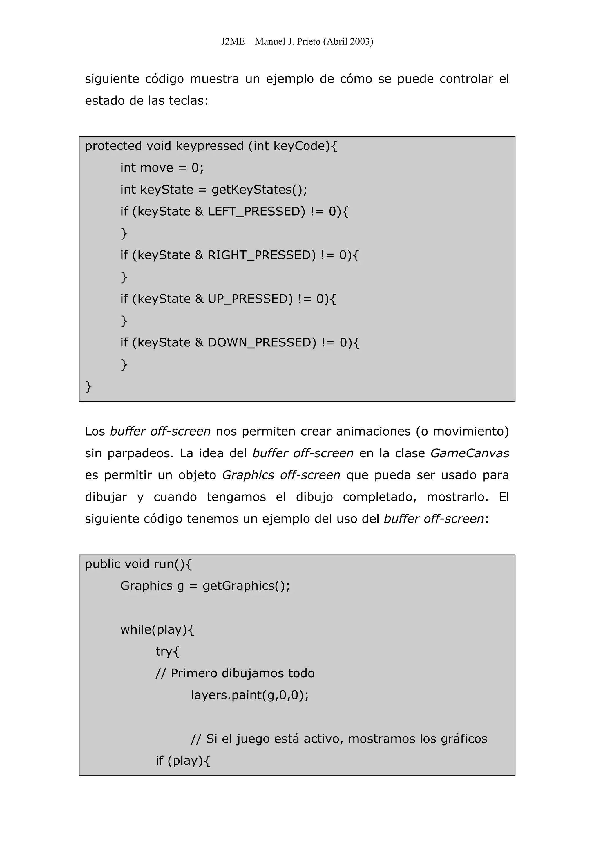 J2ME – Manuel J. Prieto (Abril 2003)
siguiente código muestra un ejemplo de cómo se puede controlar el
estado de las teclas:
protected void keypressed (int keyCode){
int move = 0;
int keyState = getKeyStates();
if (keyState & LEFT_PRESSED) != 0){
}
if (keyState & RIGHT_PRESSED) != 0){
}
if (keyState & UP_PRESSED) != 0){
}
if (keyState & DOWN_PRESSED) != 0){
}
}
Los buffer off-screen nos permiten crear animaciones (o movimiento)
sin parpadeos. La idea del buffer off-screen en la clase GameCanvas
es permitir un objeto Graphics off-screen que pueda ser usado para
dibujar y cuando tengamos el dibujo completado, mostrarlo. El
siguiente código tenemos un ejemplo del uso del buffer off-screen:
public void run(){
Graphics g = getGraphics();
while(play){
try{
// Primero dibujamos todo
layers.paint(g,0,0);
// Si el juego está activo, mostramos los gráficos
if (play){
 