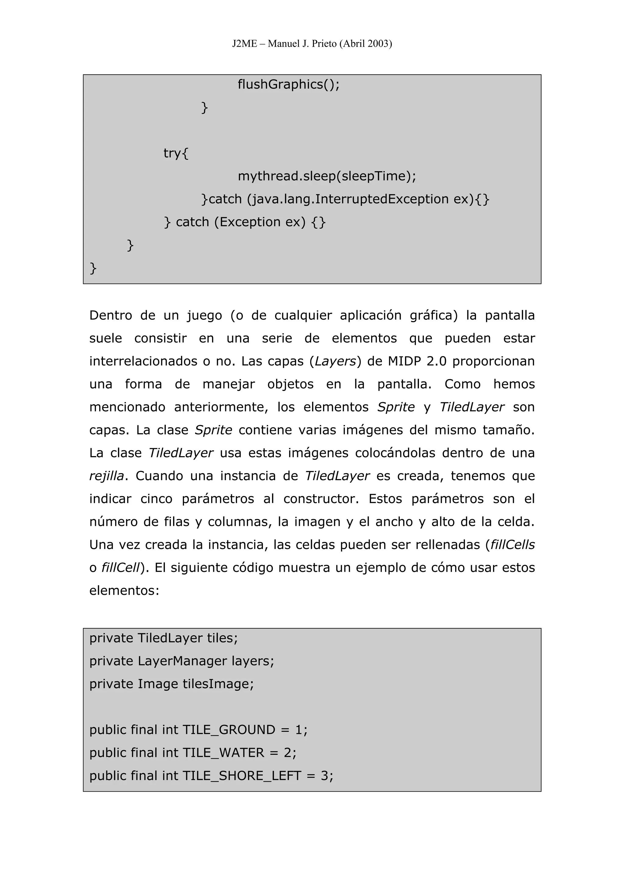 J2ME – Manuel J. Prieto (Abril 2003)
flushGraphics();
}
try{
mythread.sleep(sleepTime);
}catch (java.lang.InterruptedException ex){}
} catch (Exception ex) {}
}
}
Dentro de un juego (o de cualquier aplicación gráfica) la pantalla
suele consistir en una serie de elementos que pueden estar
interrelacionados o no. Las capas (Layers) de MIDP 2.0 proporcionan
una forma de manejar objetos en la pantalla. Como hemos
mencionado anteriormente, los elementos Sprite y TiledLayer son
capas. La clase Sprite contiene varias imágenes del mismo tamaño.
La clase TiledLayer usa estas imágenes colocándolas dentro de una
rejilla. Cuando una instancia de TiledLayer es creada, tenemos que
indicar cinco parámetros al constructor. Estos parámetros son el
número de filas y columnas, la imagen y el ancho y alto de la celda.
Una vez creada la instancia, las celdas pueden ser rellenadas (fillCells
o fillCell). El siguiente código muestra un ejemplo de cómo usar estos
elementos:
private TiledLayer tiles;
private LayerManager layers;
private Image tilesImage;
public final int TILE_GROUND = 1;
public final int TILE_WATER = 2;
public final int TILE_SHORE_LEFT = 3;
 