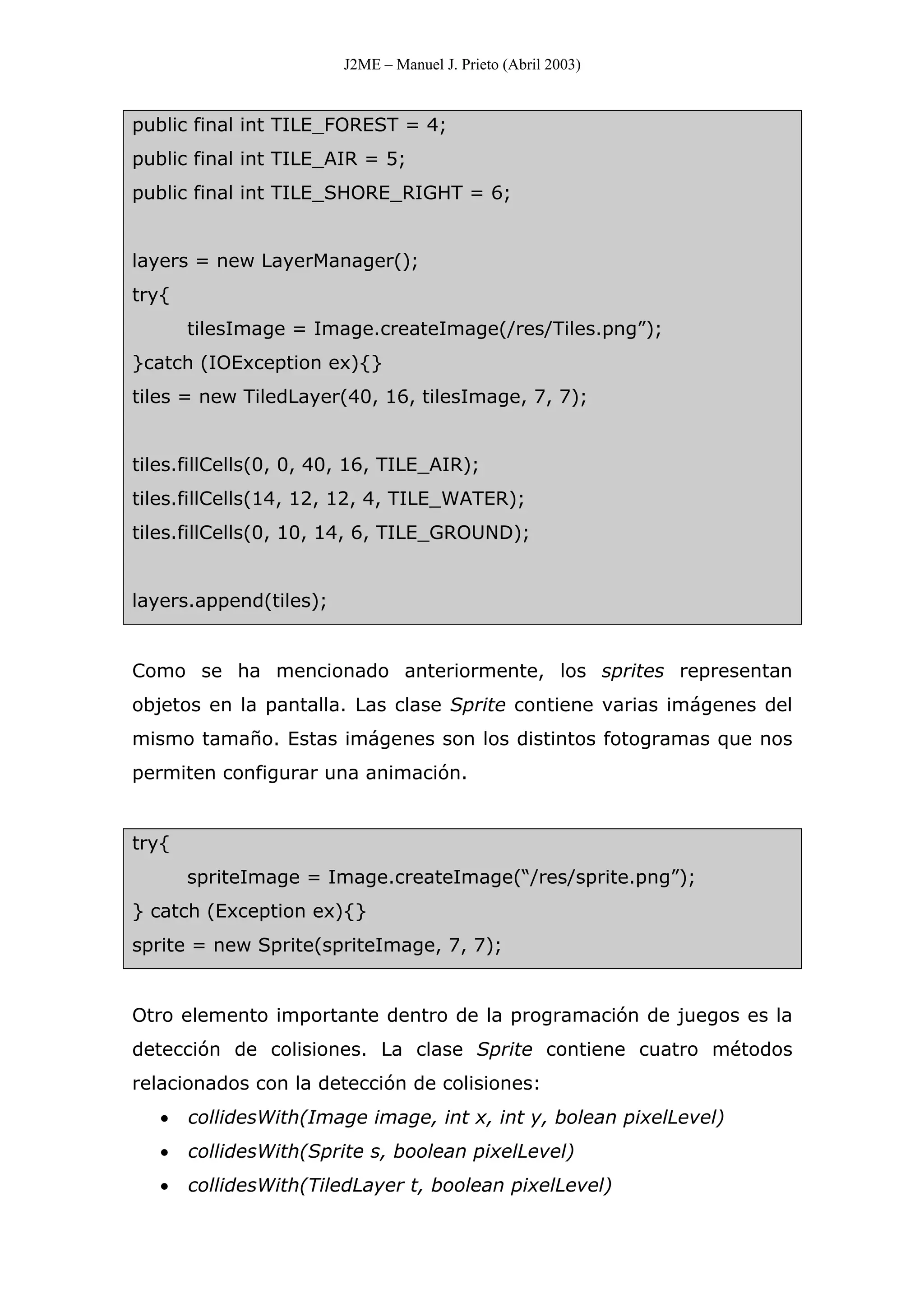 J2ME – Manuel J. Prieto (Abril 2003)
public final int TILE_FOREST = 4;
public final int TILE_AIR = 5;
public final int TILE_SHORE_RIGHT = 6;
layers = new LayerManager();
try{
tilesImage = Image.createImage(/res/Tiles.png”);
}catch (IOException ex){}
tiles = new TiledLayer(40, 16, tilesImage, 7, 7);
tiles.fillCells(0, 0, 40, 16, TILE_AIR);
tiles.fillCells(14, 12, 12, 4, TILE_WATER);
tiles.fillCells(0, 10, 14, 6, TILE_GROUND);
layers.append(tiles);
Como se ha mencionado anteriormente, los sprites representan
objetos en la pantalla. Las clase Sprite contiene varias imágenes del
mismo tamaño. Estas imágenes son los distintos fotogramas que nos
permiten configurar una animación.
try{
spriteImage = Image.createImage(“/res/sprite.png”);
} catch (Exception ex){}
sprite = new Sprite(spriteImage, 7, 7);
Otro elemento importante dentro de la programación de juegos es la
detección de colisiones. La clase Sprite contiene cuatro métodos
relacionados con la detección de colisiones:
• collidesWith(Image image, int x, int y, bolean pixelLevel)
• collidesWith(Sprite s, boolean pixelLevel)
• collidesWith(TiledLayer t, boolean pixelLevel)
 