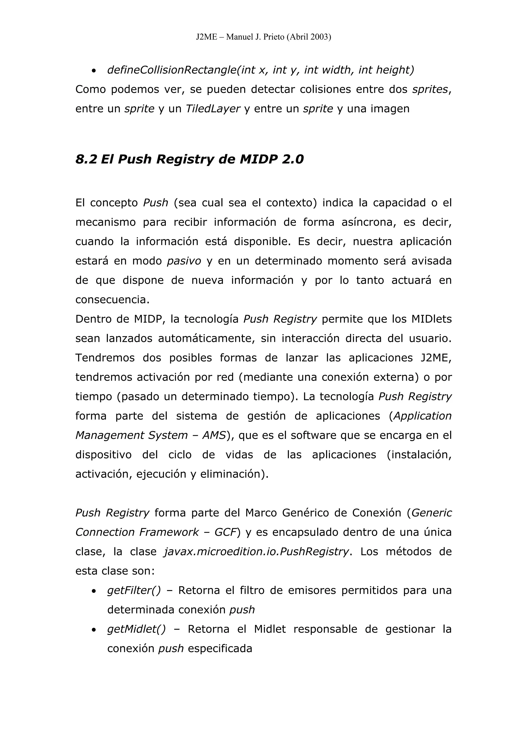 J2ME – Manuel J. Prieto (Abril 2003)
• defineCollisionRectangle(int x, int y, int width, int height)
Como podemos ver, se pueden detectar colisiones entre dos sprites,
entre un sprite y un TiledLayer y entre un sprite y una imagen
8.2 El Push Registry de MIDP 2.0
El concepto Push (sea cual sea el contexto) indica la capacidad o el
mecanismo para recibir información de forma asíncrona, es decir,
cuando la información está disponible. Es decir, nuestra aplicación
estará en modo pasivo y en un determinado momento será avisada
de que dispone de nueva información y por lo tanto actuará en
consecuencia.
Dentro de MIDP, la tecnología Push Registry permite que los MIDlets
sean lanzados automáticamente, sin interacción directa del usuario.
Tendremos dos posibles formas de lanzar las aplicaciones J2ME,
tendremos activación por red (mediante una conexión externa) o por
tiempo (pasado un determinado tiempo). La tecnología Push Registry
forma parte del sistema de gestión de aplicaciones (Application
Management System – AMS), que es el software que se encarga en el
dispositivo del ciclo de vidas de las aplicaciones (instalación,
activación, ejecución y eliminación).
Push Registry forma parte del Marco Genérico de Conexión (Generic
Connection Framework – GCF) y es encapsulado dentro de una única
clase, la clase javax.microedition.io.PushRegistry. Los métodos de
esta clase son:
• getFilter() – Retorna el filtro de emisores permitidos para una
determinada conexión push
• getMidlet() – Retorna el Midlet responsable de gestionar la
conexión push especificada
 