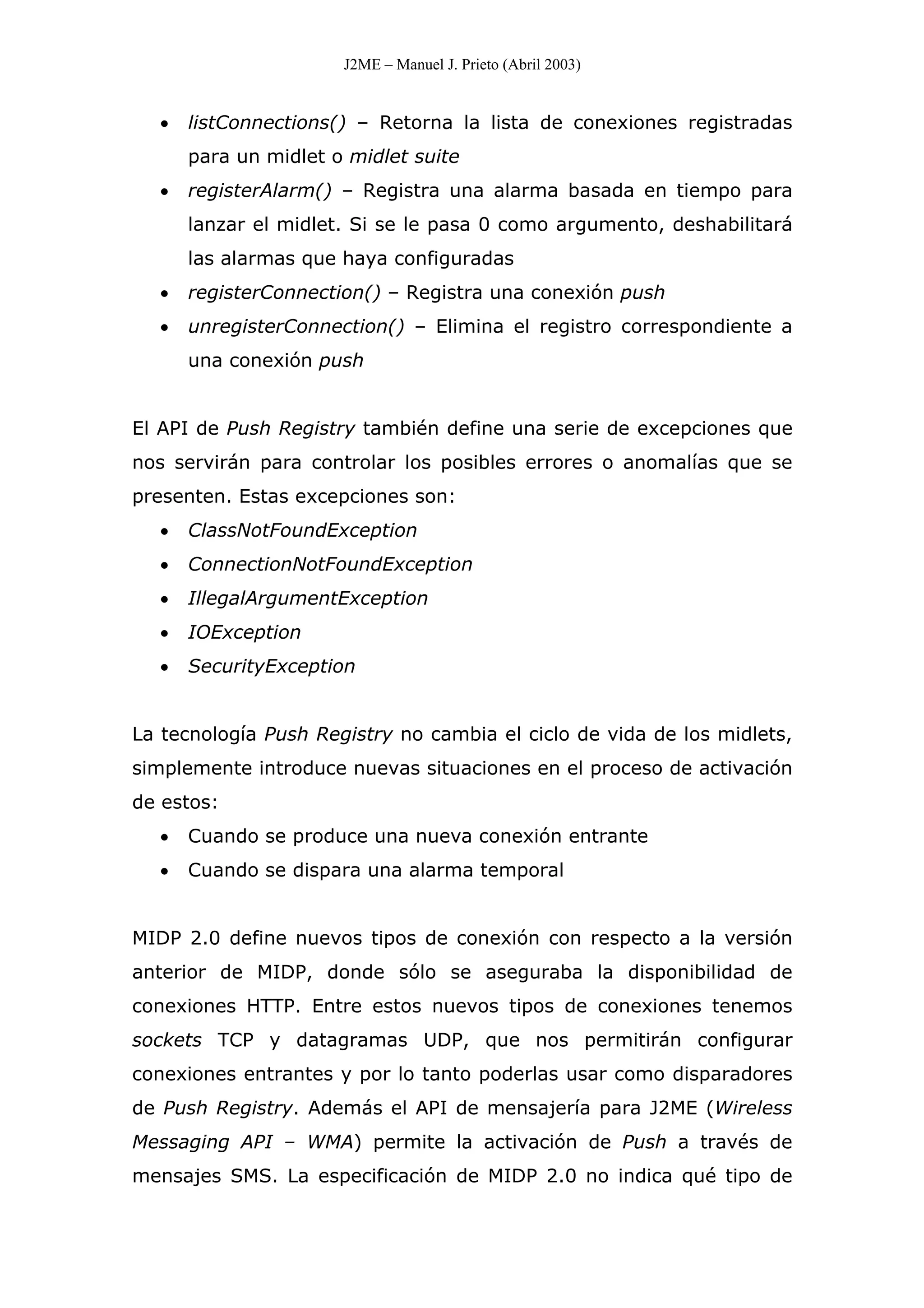 J2ME – Manuel J. Prieto (Abril 2003)
• listConnections() – Retorna la lista de conexiones registradas
para un midlet o midlet suite
• registerAlarm() – Registra una alarma basada en tiempo para
lanzar el midlet. Si se le pasa 0 como argumento, deshabilitará
las alarmas que haya configuradas
• registerConnection() – Registra una conexión push
• unregisterConnection() – Elimina el registro correspondiente a
una conexión push
El API de Push Registry también define una serie de excepciones que
nos servirán para controlar los posibles errores o anomalías que se
presenten. Estas excepciones son:
• ClassNotFoundException
• ConnectionNotFoundException
• IllegalArgumentException
• IOException
• SecurityException
La tecnología Push Registry no cambia el ciclo de vida de los midlets,
simplemente introduce nuevas situaciones en el proceso de activación
de estos:
• Cuando se produce una nueva conexión entrante
• Cuando se dispara una alarma temporal
MIDP 2.0 define nuevos tipos de conexión con respecto a la versión
anterior de MIDP, donde sólo se aseguraba la disponibilidad de
conexiones HTTP. Entre estos nuevos tipos de conexiones tenemos
sockets TCP y datagramas UDP, que nos permitirán configurar
conexiones entrantes y por lo tanto poderlas usar como disparadores
de Push Registry. Además el API de mensajería para J2ME (Wireless
Messaging API – WMA) permite la activación de Push a través de
mensajes SMS. La especificación de MIDP 2.0 no indica qué tipo de
 