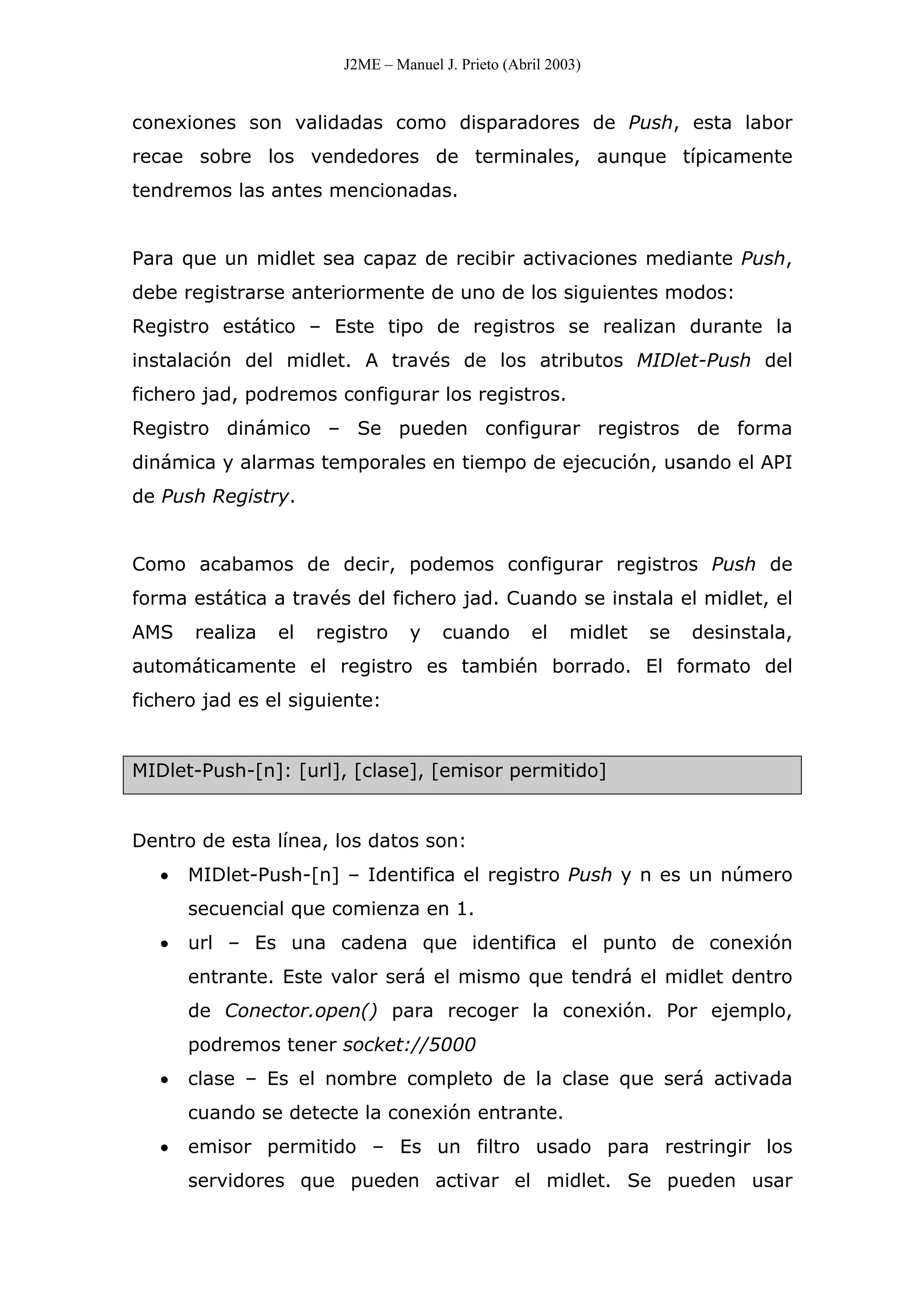 J2ME – Manuel J. Prieto (Abril 2003)
conexiones son validadas como disparadores de Push, esta labor
recae sobre los vendedores de terminales, aunque típicamente
tendremos las antes mencionadas.
Para que un midlet sea capaz de recibir activaciones mediante Push,
debe registrarse anteriormente de uno de los siguientes modos:
Registro estático – Este tipo de registros se realizan durante la
instalación del midlet. A través de los atributos MIDlet-Push del
fichero jad, podremos configurar los registros.
Registro dinámico – Se pueden configurar registros de forma
dinámica y alarmas temporales en tiempo de ejecución, usando el API
de Push Registry.
Como acabamos de decir, podemos configurar registros Push de
forma estática a través del fichero jad. Cuando se instala el midlet, el
AMS realiza el registro y cuando el midlet se desinstala,
automáticamente el registro es también borrado. El formato del
fichero jad es el siguiente:
MIDlet-Push-[n]: [url], [clase], [emisor permitido]
Dentro de esta línea, los datos son:
• MIDlet-Push-[n] – Identifica el registro Push y n es un número
secuencial que comienza en 1.
• url – Es una cadena que identifica el punto de conexión
entrante. Este valor será el mismo que tendrá el midlet dentro
de Conector.open() para recoger la conexión. Por ejemplo,
podremos tener socket://5000
• clase – Es el nombre completo de la clase que será activada
cuando se detecte la conexión entrante.
• emisor permitido – Es un filtro usado para restringir los
servidores que pueden activar el midlet. Se pueden usar
 