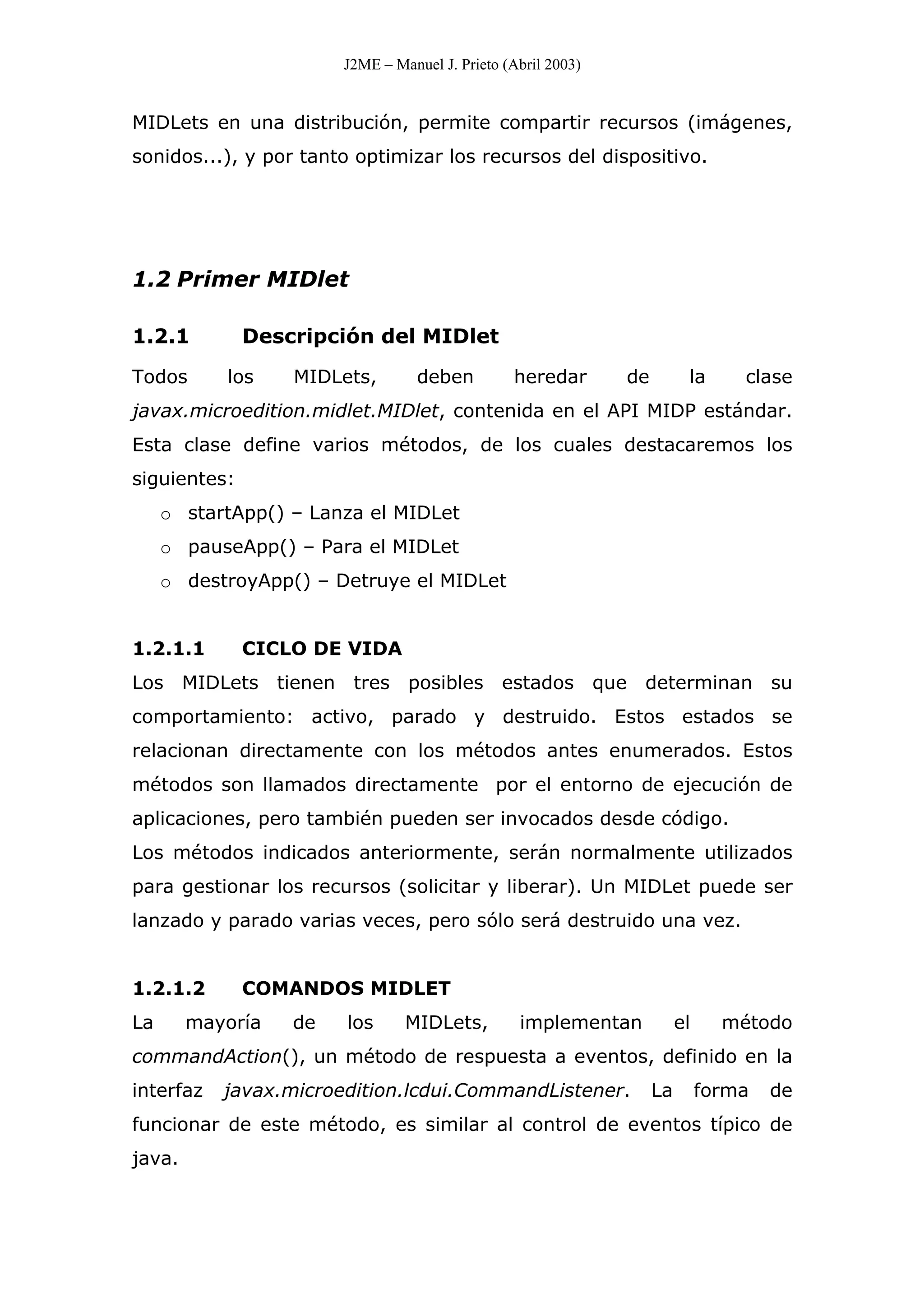 J2ME – Manuel J. Prieto (Abril 2003)
MIDLets en una distribución, permite compartir recursos (imágenes,
sonidos...), y por tanto optimizar los recursos del dispositivo.
1.2 Primer MIDlet
1.2.1 Descripción del MIDlet
Todos los MIDLets, deben heredar de la clase
javax.microedition.midlet.MIDlet, contenida en el API MIDP estándar.
Esta clase define varios métodos, de los cuales destacaremos los
siguientes:
o startApp() – Lanza el MIDLet
o pauseApp() – Para el MIDLet
o destroyApp() – Detruye el MIDLet
1.2.1.1 CICLO DE VIDA
Los MIDLets tienen tres posibles estados que determinan su
comportamiento: activo, parado y destruido. Estos estados se
relacionan directamente con los métodos antes enumerados. Estos
métodos son llamados directamente por el entorno de ejecución de
aplicaciones, pero también pueden ser invocados desde código.
Los métodos indicados anteriormente, serán normalmente utilizados
para gestionar los recursos (solicitar y liberar). Un MIDLet puede ser
lanzado y parado varias veces, pero sólo será destruido una vez.
1.2.1.2 COMANDOS MIDLET
La mayoría de los MIDLets, implementan el método
commandAction(), un método de respuesta a eventos, definido en la
interfaz javax.microedition.lcdui.CommandListener. La forma de
funcionar de este método, es similar al control de eventos típico de
java.
 