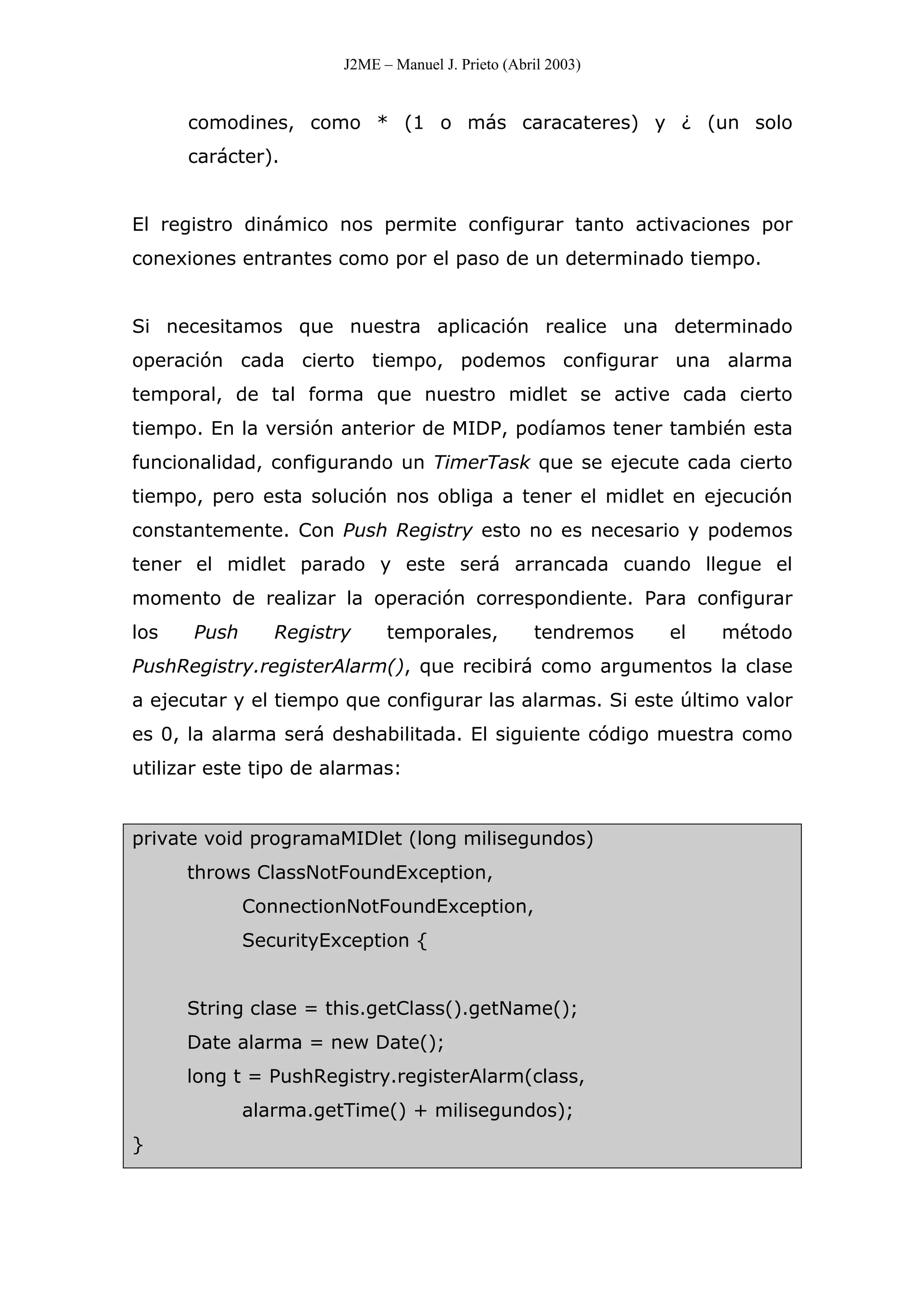 J2ME – Manuel J. Prieto (Abril 2003)
comodines, como * (1 o más caracateres) y ¿ (un solo
carácter).
El registro dinámico nos permite configurar tanto activaciones por
conexiones entrantes como por el paso de un determinado tiempo.
Si necesitamos que nuestra aplicación realice una determinado
operación cada cierto tiempo, podemos configurar una alarma
temporal, de tal forma que nuestro midlet se active cada cierto
tiempo. En la versión anterior de MIDP, podíamos tener también esta
funcionalidad, configurando un TimerTask que se ejecute cada cierto
tiempo, pero esta solución nos obliga a tener el midlet en ejecución
constantemente. Con Push Registry esto no es necesario y podemos
tener el midlet parado y este será arrancada cuando llegue el
momento de realizar la operación correspondiente. Para configurar
los Push Registry temporales, tendremos el método
PushRegistry.registerAlarm(), que recibirá como argumentos la clase
a ejecutar y el tiempo que configurar las alarmas. Si este último valor
es 0, la alarma será deshabilitada. El siguiente código muestra como
utilizar este tipo de alarmas:
private void programaMIDlet (long milisegundos)
throws ClassNotFoundException,
ConnectionNotFoundException,
SecurityException {
String clase = this.getClass().getName();
Date alarma = new Date();
long t = PushRegistry.registerAlarm(class,
alarma.getTime() + milisegundos);
}
 