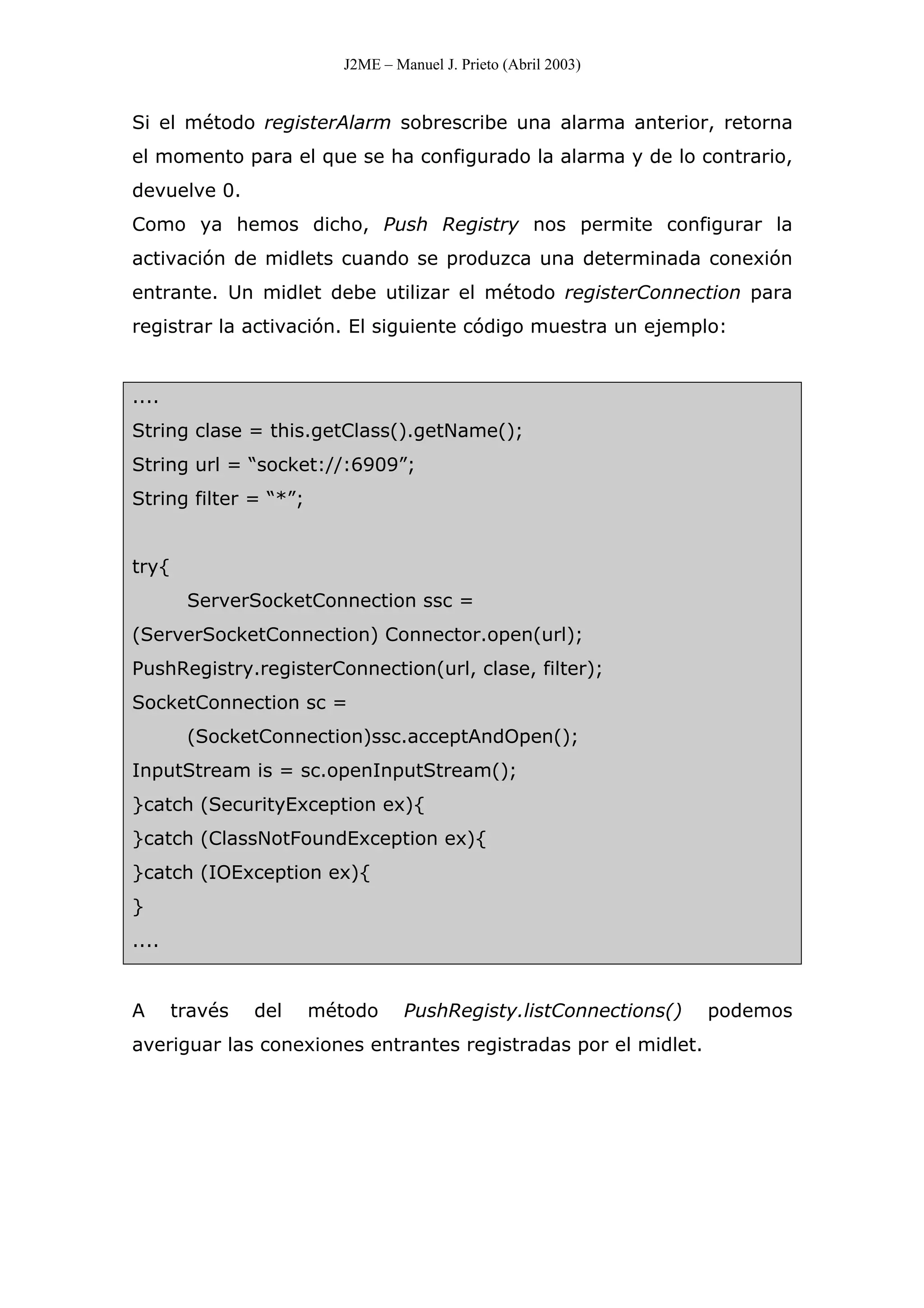 J2ME – Manuel J. Prieto (Abril 2003)
Si el método registerAlarm sobrescribe una alarma anterior, retorna
el momento para el que se ha configurado la alarma y de lo contrario,
devuelve 0.
Como ya hemos dicho, Push Registry nos permite configurar la
activación de midlets cuando se produzca una determinada conexión
entrante. Un midlet debe utilizar el método registerConnection para
registrar la activación. El siguiente código muestra un ejemplo:
....
String clase = this.getClass().getName();
String url = “socket://:6909”;
String filter = “*”;
try{
ServerSocketConnection ssc =
(ServerSocketConnection) Connector.open(url);
PushRegistry.registerConnection(url, clase, filter);
SocketConnection sc =
(SocketConnection)ssc.acceptAndOpen();
InputStream is = sc.openInputStream();
}catch (SecurityException ex){
}catch (ClassNotFoundException ex){
}catch (IOException ex){
}
....
A través del método PushRegisty.listConnections() podemos
averiguar las conexiones entrantes registradas por el midlet.
 