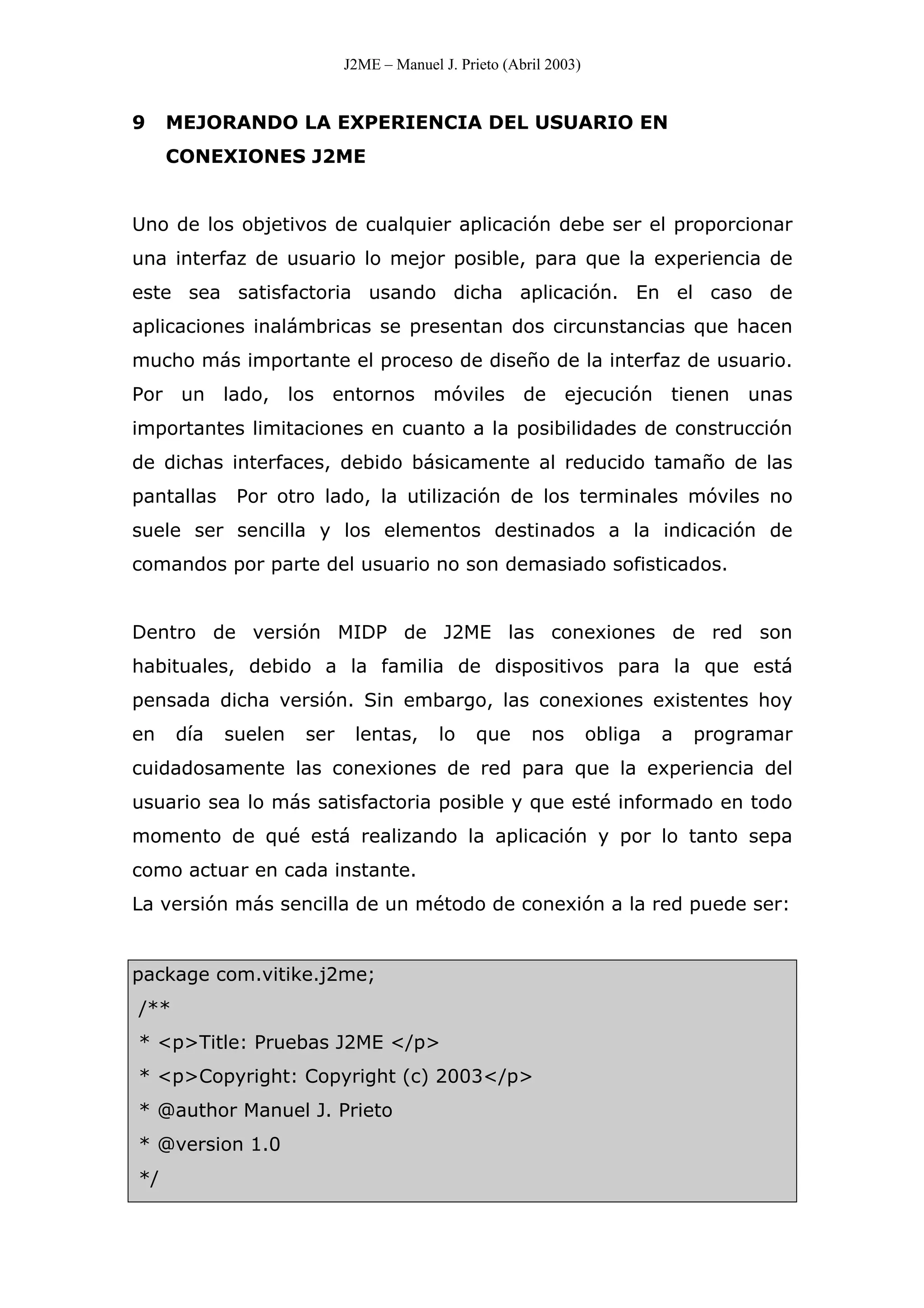 J2ME – Manuel J. Prieto (Abril 2003)
9 MEJORANDO LA EXPERIENCIA DEL USUARIO EN
CONEXIONES J2ME
Uno de los objetivos de cualquier aplicación debe ser el proporcionar
una interfaz de usuario lo mejor posible, para que la experiencia de
este sea satisfactoria usando dicha aplicación. En el caso de
aplicaciones inalámbricas se presentan dos circunstancias que hacen
mucho más importante el proceso de diseño de la interfaz de usuario.
Por un lado, los entornos móviles de ejecución tienen unas
importantes limitaciones en cuanto a la posibilidades de construcción
de dichas interfaces, debido básicamente al reducido tamaño de las
pantallas Por otro lado, la utilización de los terminales móviles no
suele ser sencilla y los elementos destinados a la indicación de
comandos por parte del usuario no son demasiado sofisticados.
Dentro de versión MIDP de J2ME las conexiones de red son
habituales, debido a la familia de dispositivos para la que está
pensada dicha versión. Sin embargo, las conexiones existentes hoy
en día suelen ser lentas, lo que nos obliga a programar
cuidadosamente las conexiones de red para que la experiencia del
usuario sea lo más satisfactoria posible y que esté informado en todo
momento de qué está realizando la aplicación y por lo tanto sepa
como actuar en cada instante.
La versión más sencilla de un método de conexión a la red puede ser:
package com.vitike.j2me;
/**
* <p>Title: Pruebas J2ME </p>
* <p>Copyright: Copyright (c) 2003</p>
* @author Manuel J. Prieto
* @version 1.0
*/
 