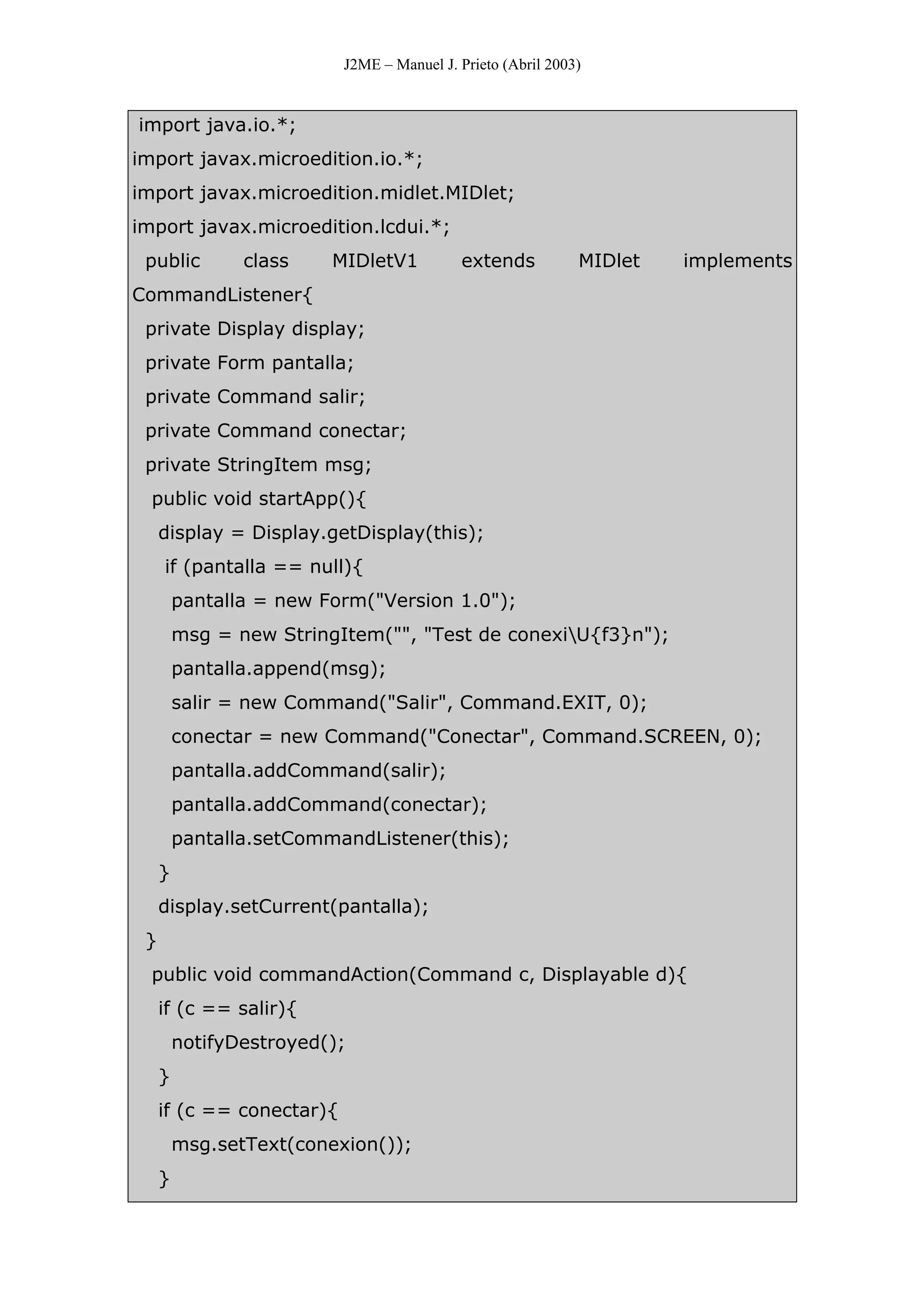 J2ME – Manuel J. Prieto (Abril 2003)
import java.io.*;
import javax.microedition.io.*;
import javax.microedition.midlet.MIDlet;
import javax.microedition.lcdui.*;
public class MIDletV1 extends MIDlet implements
CommandListener{
private Display display;
private Form pantalla;
private Command salir;
private Command conectar;
private StringItem msg;
public void startApp(){
display = Display.getDisplay(this);
if (pantalla == null){
pantalla = new Form("Version 1.0");
msg = new StringItem("", "Test de conexiU{f3}n");
pantalla.append(msg);
salir = new Command("Salir", Command.EXIT, 0);
conectar = new Command("Conectar", Command.SCREEN, 0);
pantalla.addCommand(salir);
pantalla.addCommand(conectar);
pantalla.setCommandListener(this);
}
display.setCurrent(pantalla);
}
public void commandAction(Command c, Displayable d){
if (c == salir){
notifyDestroyed();
}
if (c == conectar){
msg.setText(conexion());
}
 