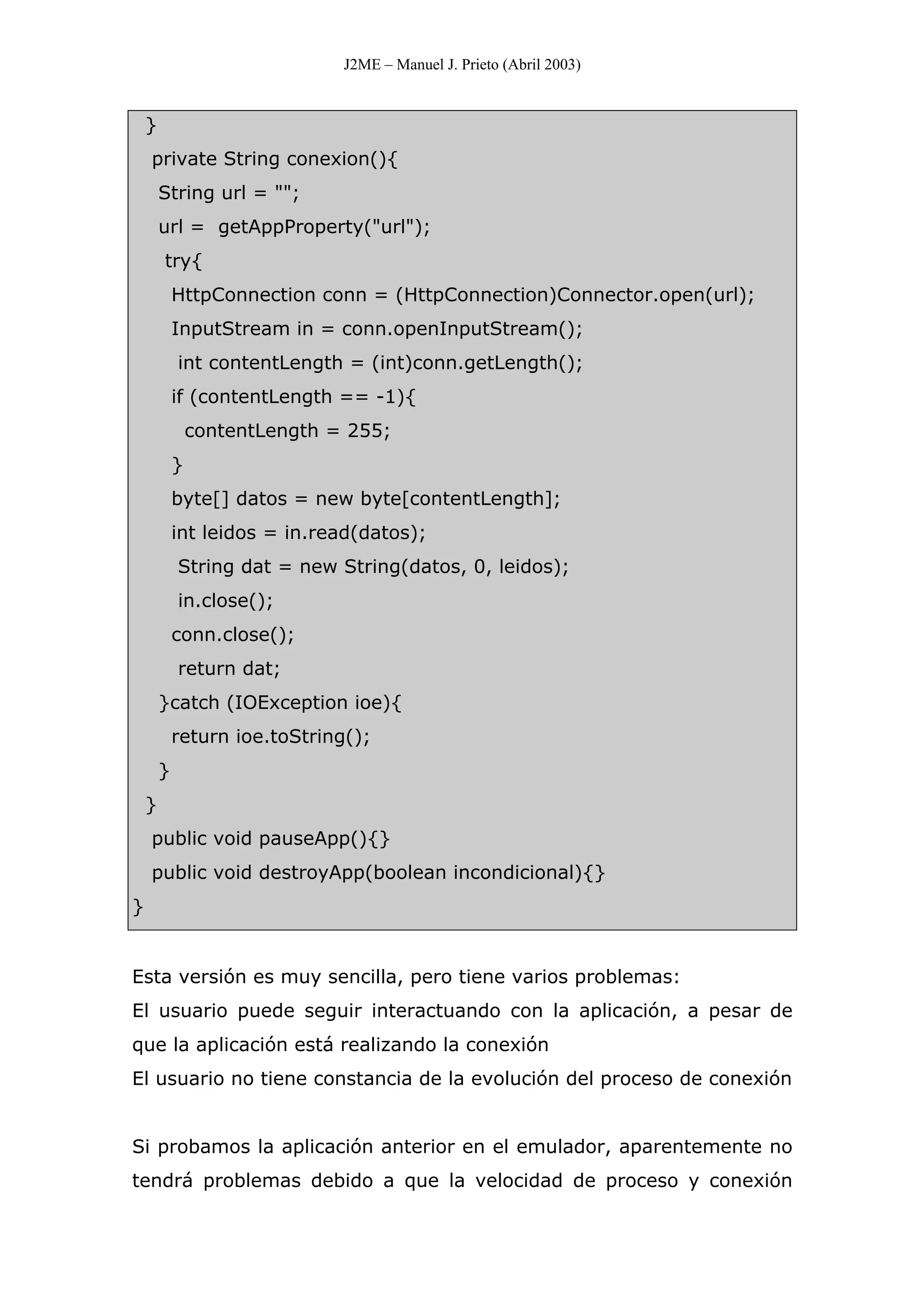 J2ME – Manuel J. Prieto (Abril 2003)
}
private String conexion(){
String url = "";
url = getAppProperty("url");
try{
HttpConnection conn = (HttpConnection)Connector.open(url);
InputStream in = conn.openInputStream();
int contentLength = (int)conn.getLength();
if (contentLength == -1){
contentLength = 255;
}
byte[] datos = new byte[contentLength];
int leidos = in.read(datos);
String dat = new String(datos, 0, leidos);
in.close();
conn.close();
return dat;
}catch (IOException ioe){
return ioe.toString();
}
}
public void pauseApp(){}
public void destroyApp(boolean incondicional){}
}
Esta versión es muy sencilla, pero tiene varios problemas:
El usuario puede seguir interactuando con la aplicación, a pesar de
que la aplicación está realizando la conexión
El usuario no tiene constancia de la evolución del proceso de conexión
Si probamos la aplicación anterior en el emulador, aparentemente no
tendrá problemas debido a que la velocidad de proceso y conexión
 