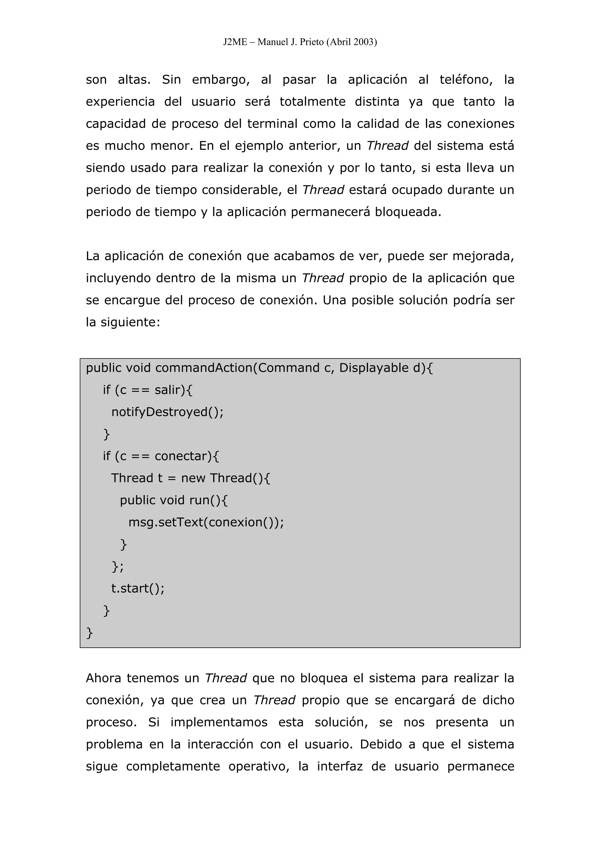 J2ME – Manuel J. Prieto (Abril 2003)
son altas. Sin embargo, al pasar la aplicación al teléfono, la
experiencia del usuario será totalmente distinta ya que tanto la
capacidad de proceso del terminal como la calidad de las conexiones
es mucho menor. En el ejemplo anterior, un Thread del sistema está
siendo usado para realizar la conexión y por lo tanto, si esta lleva un
periodo de tiempo considerable, el Thread estará ocupado durante un
periodo de tiempo y la aplicación permanecerá bloqueada.
La aplicación de conexión que acabamos de ver, puede ser mejorada,
incluyendo dentro de la misma un Thread propio de la aplicación que
se encargue del proceso de conexión. Una posible solución podría ser
la siguiente:
public void commandAction(Command c, Displayable d){
if (c == salir){
notifyDestroyed();
}
if (c == conectar){
Thread t = new Thread(){
public void run(){
msg.setText(conexion());
}
};
t.start();
}
}
Ahora tenemos un Thread que no bloquea el sistema para realizar la
conexión, ya que crea un Thread propio que se encargará de dicho
proceso. Si implementamos esta solución, se nos presenta un
problema en la interacción con el usuario. Debido a que el sistema
sigue completamente operativo, la interfaz de usuario permanece
 