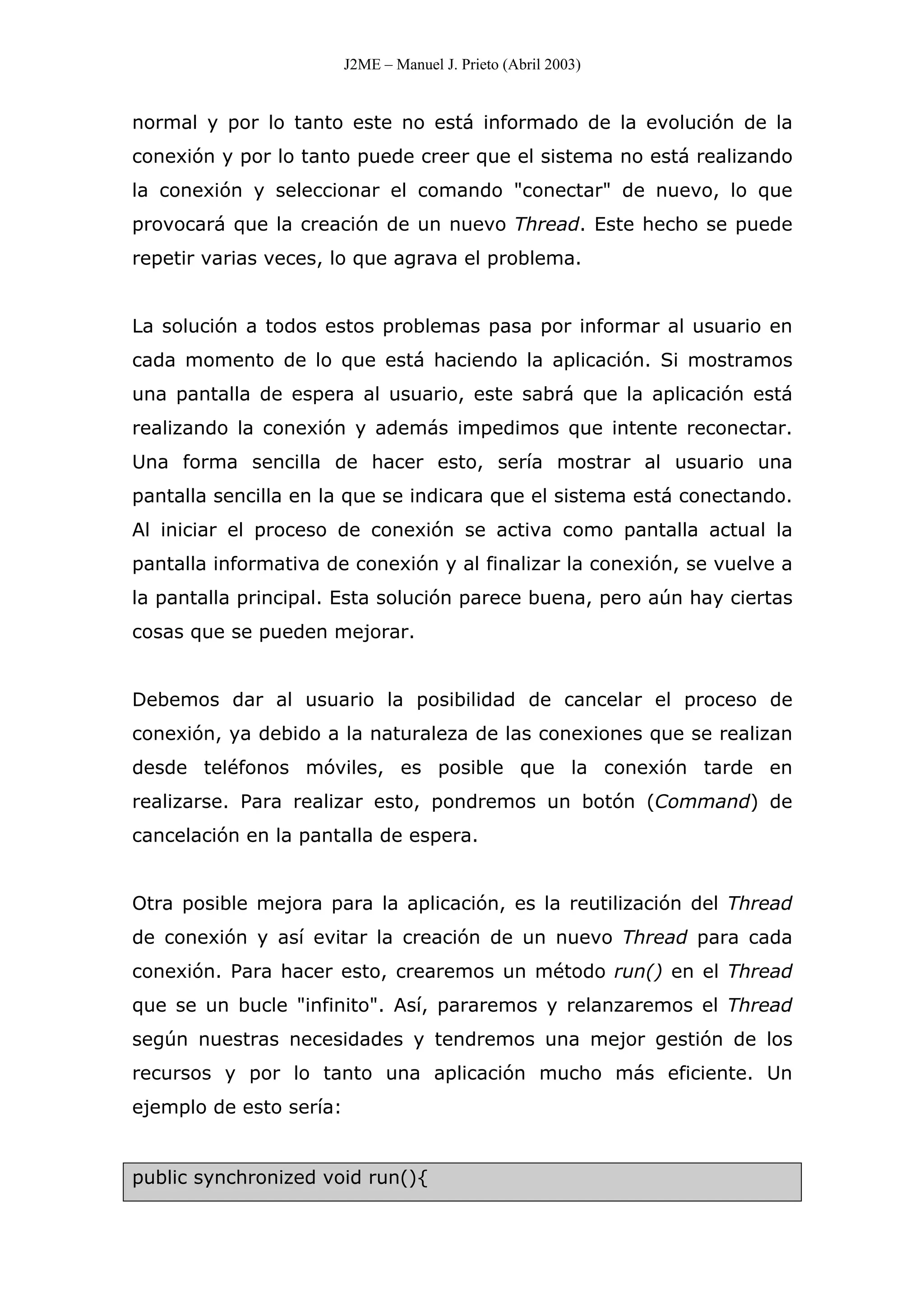 J2ME – Manuel J. Prieto (Abril 2003)
normal y por lo tanto este no está informado de la evolución de la
conexión y por lo tanto puede creer que el sistema no está realizando
la conexión y seleccionar el comando "conectar" de nuevo, lo que
provocará que la creación de un nuevo Thread. Este hecho se puede
repetir varias veces, lo que agrava el problema.
La solución a todos estos problemas pasa por informar al usuario en
cada momento de lo que está haciendo la aplicación. Si mostramos
una pantalla de espera al usuario, este sabrá que la aplicación está
realizando la conexión y además impedimos que intente reconectar.
Una forma sencilla de hacer esto, sería mostrar al usuario una
pantalla sencilla en la que se indicara que el sistema está conectando.
Al iniciar el proceso de conexión se activa como pantalla actual la
pantalla informativa de conexión y al finalizar la conexión, se vuelve a
la pantalla principal. Esta solución parece buena, pero aún hay ciertas
cosas que se pueden mejorar.
Debemos dar al usuario la posibilidad de cancelar el proceso de
conexión, ya debido a la naturaleza de las conexiones que se realizan
desde teléfonos móviles, es posible que la conexión tarde en
realizarse. Para realizar esto, pondremos un botón (Command) de
cancelación en la pantalla de espera.
Otra posible mejora para la aplicación, es la reutilización del Thread
de conexión y así evitar la creación de un nuevo Thread para cada
conexión. Para hacer esto, crearemos un método run() en el Thread
que se un bucle "infinito". Así, pararemos y relanzaremos el Thread
según nuestras necesidades y tendremos una mejor gestión de los
recursos y por lo tanto una aplicación mucho más eficiente. Un
ejemplo de esto sería:
public synchronized void run(){
 
