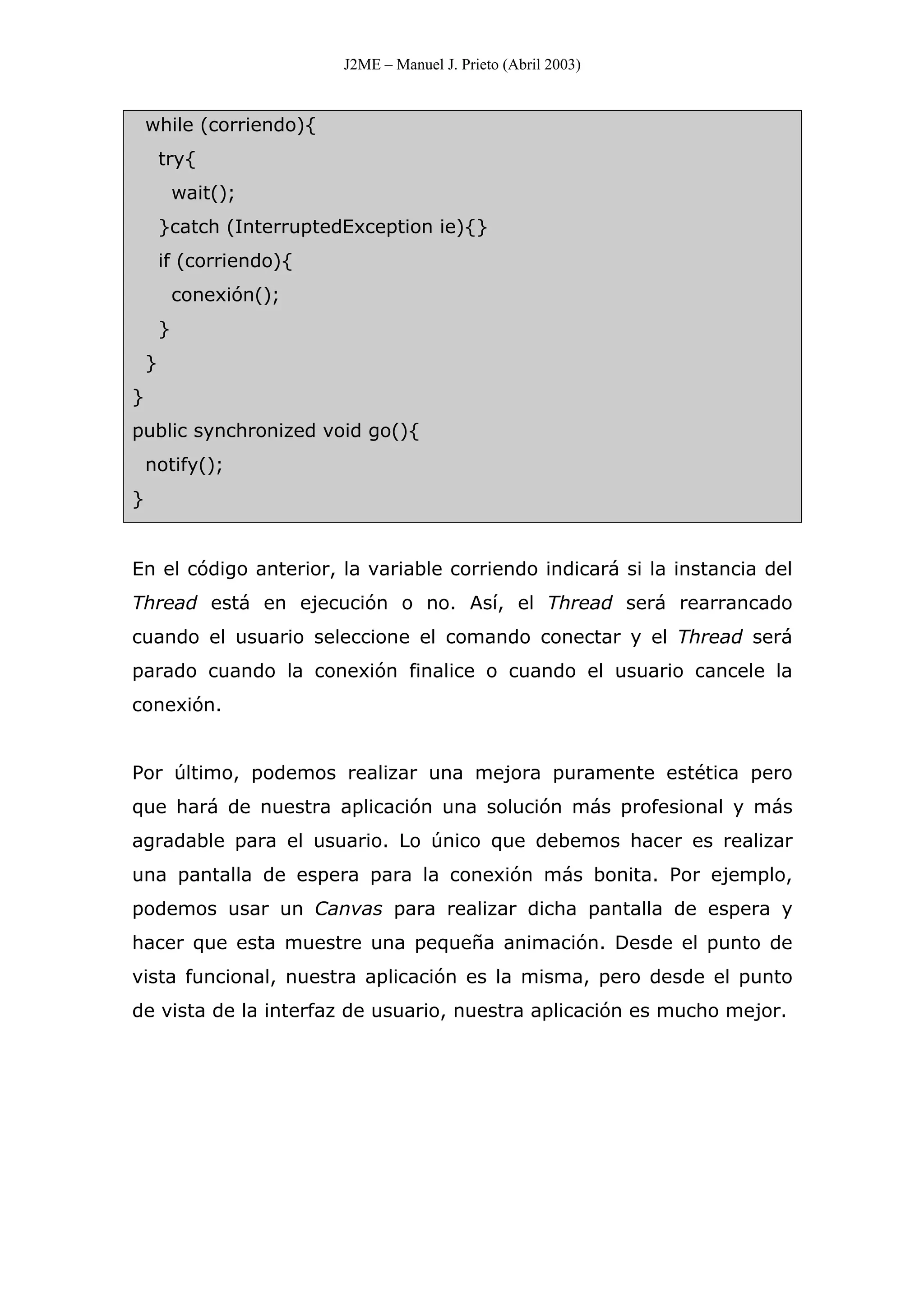 J2ME – Manuel J. Prieto (Abril 2003)
while (corriendo){
try{
wait();
}catch (InterruptedException ie){}
if (corriendo){
conexión();
}
}
}
public synchronized void go(){
notify();
}
En el código anterior, la variable corriendo indicará si la instancia del
Thread está en ejecución o no. Así, el Thread será rearrancado
cuando el usuario seleccione el comando conectar y el Thread será
parado cuando la conexión finalice o cuando el usuario cancele la
conexión.
Por último, podemos realizar una mejora puramente estética pero
que hará de nuestra aplicación una solución más profesional y más
agradable para el usuario. Lo único que debemos hacer es realizar
una pantalla de espera para la conexión más bonita. Por ejemplo,
podemos usar un Canvas para realizar dicha pantalla de espera y
hacer que esta muestre una pequeña animación. Desde el punto de
vista funcional, nuestra aplicación es la misma, pero desde el punto
de vista de la interfaz de usuario, nuestra aplicación es mucho mejor.
 