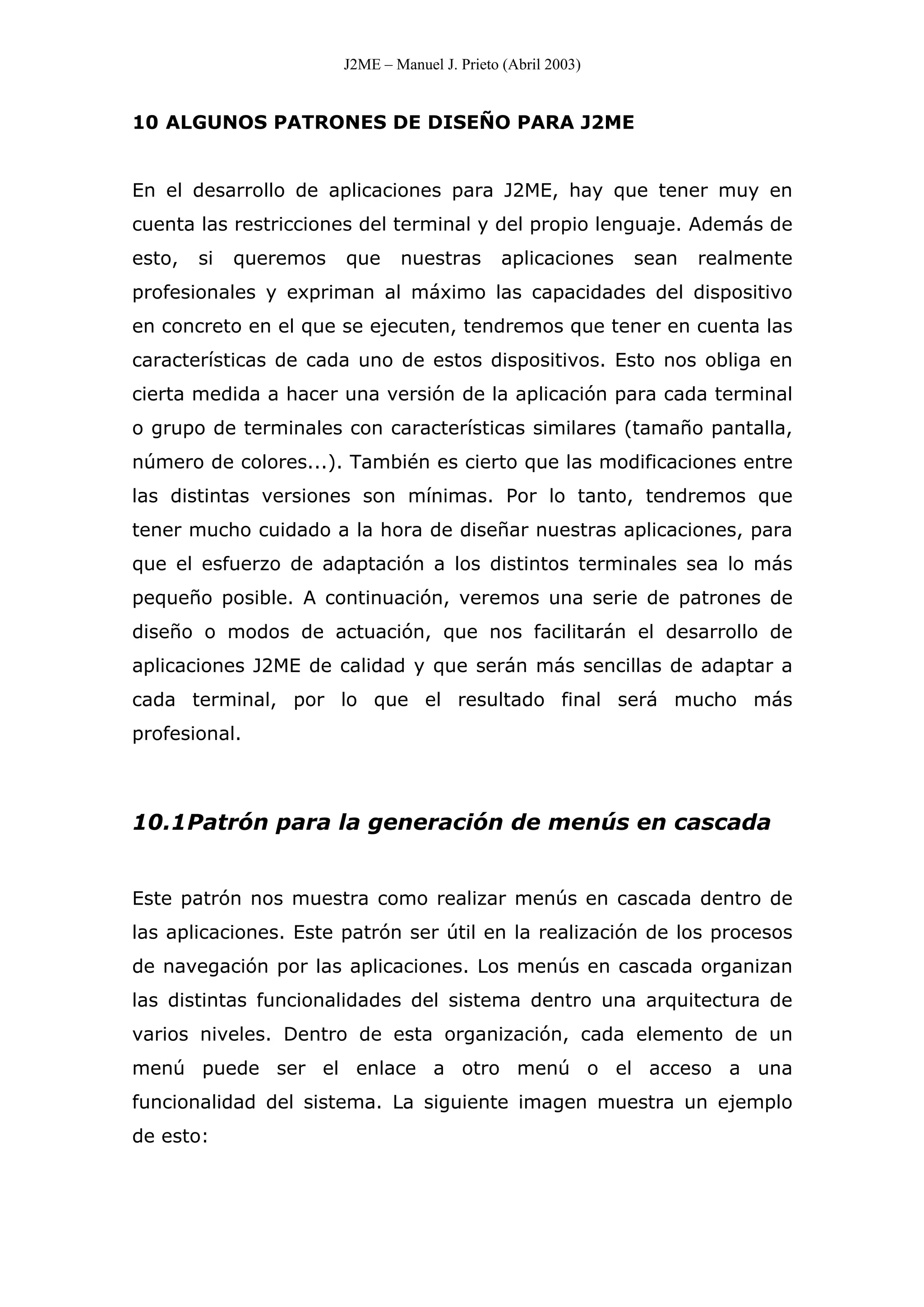 J2ME – Manuel J. Prieto (Abril 2003)
10 ALGUNOS PATRONES DE DISEÑO PARA J2ME
En el desarrollo de aplicaciones para J2ME, hay que tener muy en
cuenta las restricciones del terminal y del propio lenguaje. Además de
esto, si queremos que nuestras aplicaciones sean realmente
profesionales y expriman al máximo las capacidades del dispositivo
en concreto en el que se ejecuten, tendremos que tener en cuenta las
características de cada uno de estos dispositivos. Esto nos obliga en
cierta medida a hacer una versión de la aplicación para cada terminal
o grupo de terminales con características similares (tamaño pantalla,
número de colores...). También es cierto que las modificaciones entre
las distintas versiones son mínimas. Por lo tanto, tendremos que
tener mucho cuidado a la hora de diseñar nuestras aplicaciones, para
que el esfuerzo de adaptación a los distintos terminales sea lo más
pequeño posible. A continuación, veremos una serie de patrones de
diseño o modos de actuación, que nos facilitarán el desarrollo de
aplicaciones J2ME de calidad y que serán más sencillas de adaptar a
cada terminal, por lo que el resultado final será mucho más
profesional.
10.1Patrón para la generación de menús en cascada
Este patrón nos muestra como realizar menús en cascada dentro de
las aplicaciones. Este patrón ser útil en la realización de los procesos
de navegación por las aplicaciones. Los menús en cascada organizan
las distintas funcionalidades del sistema dentro una arquitectura de
varios niveles. Dentro de esta organización, cada elemento de un
menú puede ser el enlace a otro menú o el acceso a una
funcionalidad del sistema. La siguiente imagen muestra un ejemplo
de esto:
 