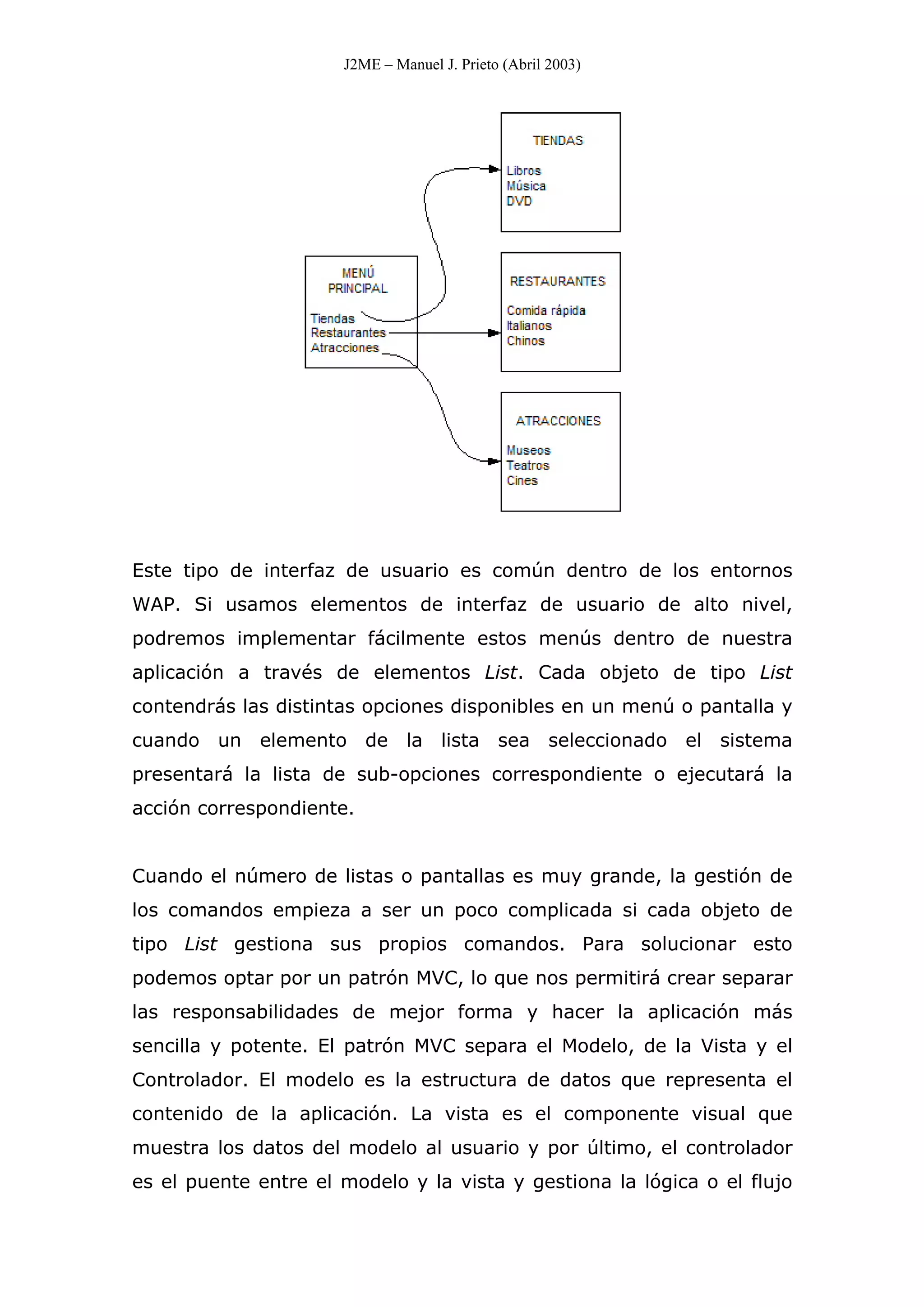 J2ME – Manuel J. Prieto (Abril 2003)
Este tipo de interfaz de usuario es común dentro de los entornos
WAP. Si usamos elementos de interfaz de usuario de alto nivel,
podremos implementar fácilmente estos menús dentro de nuestra
aplicación a través de elementos List. Cada objeto de tipo List
contendrás las distintas opciones disponibles en un menú o pantalla y
cuando un elemento de la lista sea seleccionado el sistema
presentará la lista de sub-opciones correspondiente o ejecutará la
acción correspondiente.
Cuando el número de listas o pantallas es muy grande, la gestión de
los comandos empieza a ser un poco complicada si cada objeto de
tipo List gestiona sus propios comandos. Para solucionar esto
podemos optar por un patrón MVC, lo que nos permitirá crear separar
las responsabilidades de mejor forma y hacer la aplicación más
sencilla y potente. El patrón MVC separa el Modelo, de la Vista y el
Controlador. El modelo es la estructura de datos que representa el
contenido de la aplicación. La vista es el componente visual que
muestra los datos del modelo al usuario y por último, el controlador
es el puente entre el modelo y la vista y gestiona la lógica o el flujo
 