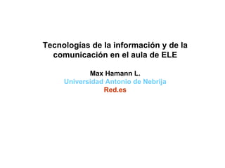 Tecnologías de la información y de la comunicación en el aula de ELE Max Hamann L. Universidad Antonio de Nebrija Red.es 