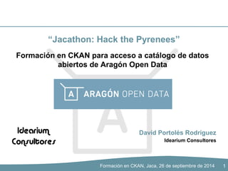 “Jacathon: Hack the Pyrenees” 
Formación en CKAN para acceso a catálogo de datos 
abiertos de Aragón Open Data 
David Portolés Rodríguez 
Idearium Consultores 
Formación en CKAN, Jaca, 26 de septiembre de 2014 
1 
 