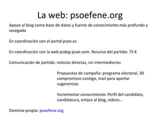 La web: psoefene.org Apoyo al blog como base de datos y fuente de conocimiento más profundo y sosegado En coordinación con el portal psoe.es En coordinación con la web psdeg-psoe.com. Recurso del partido: 75 € Comunicación de partido: noticias directas, sin intermediarios Propuestas de campaña: programa electoral, 30  compromisos contigo, mail para aportar  sugerencias Incrementar conocimiento: Perfil del candidato,  candidatura, enlace al blog, vídeos… Dominio propio:  psoefene.org  