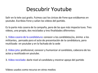 Descubrir Youtube Salir en la tele casi gratis. Fuimos casi los únicos de Fene que estábamos en youtube. Escribías Fene y salían los vídeos del partido. Es la parte más casera de la campaña, pero de las que más impacto tuvo. Tres vídeos, uno propio, dos reciclados y tres finalidades diferentes: 1.  Vídeo casero de la candidatura : conocer a los candidatos/as, ánimo  a los militantes,  pensado para el acto de presentación de la candidatura, pero reutilizado  en youtube y en la fachada de la sede 2.  Vídeo jeta : profesional, conocer y humanizar al candidato, cabecera de los actos y reutilizado en youtube. 3.  Vídeo reciclado : darle nivel al candidato y mostrar apoyo del partido   Vídeos usados como recurso en otros medios 