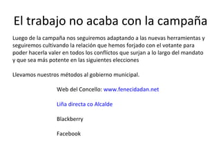 El trabajo no acaba con la campaña Luego de la campaña nos seguiremos adaptando a las nuevas herramientas y seguiremos cultivando la relación que hemos forjado con el votante para poder hacerla valer en todos los conflictos que surjan a lo largo del mandato y que sea más potente en las siguientes elecciones Llevamos nuestros métodos al gobierno municipal.  Web del Concello:  www.fenecidadan.net Liña directa co Alcalde Blackberry Facebook 