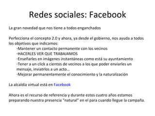 Redes sociales: Facebook La gran novedad que nos tiene a todos enganchados Perfecciona el concepto 2.0 y ahora, ya desde el gobierno, nos ayuda a todos los objetivos que indicamos: Mantener un contacto permanente con los vecinos HACERLES VER QUE TRABAJAMOS Enseñarles en imágenes instantáneas como está su ayuntamiento Tener a un click a cientos de vecinos a los que poder enviarles un mensaje, inviatrlos a un acto… Mejorar permanentemente el conocimiento y la naturalización La alcaldía virtual está en  Facebook Ahora es el recurso de referencia y durante estos cuatro años estamos preparando nuestra presencia “natural” en el para cuando llegue la campaña. 