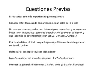 Cuestiones Previas Estos cursos son más importantes que ningún otro Conocer estas técnicas de comunicación es un salto de  0 a 100 No conocerlas es no poder usar internet para comunicar y es eso es no llegar  a un importante segmento de población que va en aumento  y  que  además es potencialmente un ELECCTORADO SOCIALISTA Práctica habitual -> todo lo que hagamos políticamente debe generar contenido online Desterrar el concepto “nuevas tecnologías” Los años en internet son años de perro: 1 x 7 años humanos Internet se generalizó hace unos 13 años, tiene ya 91 años humanos!  