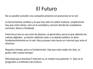 El Futuro No es posible concebir una campaña presente sin presencia en la red La herramientas cambias y lo que hoy vale no valdrá mañana, simplemente hay que estar alerta, vivir en la sociedad y convivir donde los ciudadanos conviven, bares o facebook. Internet ya nos es una cosa de jóvenes, se generaliza, pero es que además los nativos digitales,  ya tienen edad de votar y su debate político se dará fundamentalmente en la red. Hoy ya pasan más horas en internet que ante el televisor Requiere tiempo, pero es fundamental. Hay que estar todos los días, es gratis; sólo cuesta tiempo! Dificultad para movilizar? Internet es un medio muy potente ->  Que se lo pregunten a la Ministra de Cultura.  