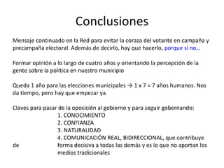 Conclusiones Mensaje continuado en la Red para evitar la coraza del votante en campaña y precampaña electoral. Además de decirlo, hay que hacerlo,  porque si no… Formar opinión a lo largo de cuatro años y orientando la percepción de la gente sobre la política en nuestro municipio Queda 1 año para las elecciones municipales -> 1 x 7 = 7 años humanos. Nos da tiempo, pero hay que empezar ya. Claves para pasar de la oposición al gobierno y para seguir gobernando: 1. CONOCIMIENTO 2. CONFIANZA 3. NATURALIDAD 4. COMUNICACIÓN REAL, BIDIRECCIONAL, que contribuye de  forma decisiva a todas las demás y es lo que no aportan los  medios tradicionales 