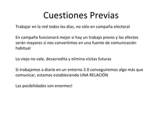 Cuestiones Previas Trabajar en la red todos los días, no sólo en campaña electoral En campaña funcionará mejor si hay un trabajo previo y los efectos serán mayores si nos convertimos en una fuente de comunicación habitual Lo viejo no vale, desacredita y elimina visitas futuras Si trabajamos a diario en un entorno 2.0 conseguiremos algo más que comunicar, estamos estableciendo UNA RELACIÓN Las posibilidades son enormes! 
