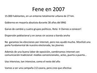 Fene en 2007 15.000 habitantes, en un entorno totalmente urbano de 27 km. Gobierno en mayoría absoluta durante 28 años del BNG  Ganas de cambio y cuatro grupos políticos. Reto -> Darnos a conocer! Dispersión poblacional y en zonas sin acceso a banda ancha No  ganamos las elecciones por internet, pero nos ayudó mucho. Movilizó una parte fundamental de nuestro electorado, los jóvenes Además de una buena labor de oposición, combinamos internet con comunicación tradicional: medios convencionales, actos, puerta a puerta… Uso intensivo, tan intensivo, como el resto del año Vamos a ver una campaña 2.0 casera, pero creo que efectiva 